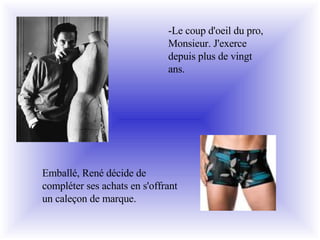 Emballé, René décide de compléter ses achats en s'offrant un caleçon de marque. -Le coup d'oeil du pro, Monsieur. J'exerce depuis plus de vingt ans. 