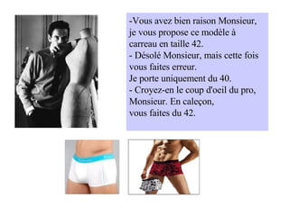 -Vous avez bien raison Monsieur, je vous propose ce modèle à carreau en taille 42. - Désolé Monsieur, mais cette fois vous faites erreur. Je porte uniquement du 40. - Croyez-en le coup d'oeil du pro, Monsieur. En caleçon, vous faites du 42. 