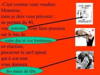 -C'est comme vous voudrez Monsieur,  mais je dois vous prévenir :  en portant du 40,  vos testicules vont faire pression  sur le bas de  votre dos et vos lombaires,  en réaction,  pinceront le nerf spinal  qui à son tour  vous donnera  des maux de tête... testicules votre dos et vos lombaires des maux de tête. 