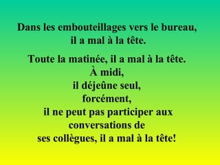 Toute la matinée, il a mal à la tête.  À midi,  il déjeûne seul,  forcément,  il ne peut pas participer aux conversations de  ses collègues, il a mal à la tête!   Dans les embouteillages vers le bureau,  il a mal à la tête. 