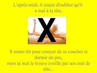 L'après-midi, il essaie d'oublier qu'il  a mal à la tête. Il rentre tôt pour essayer de se coucher et dormir un peu, mais la nuit le trouve éveillé par son mal de tête... X 
