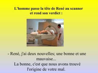 L'homme passe la tête de René au scanner  et rend son verdict : - René, j'ai deux nouvelles; une bonne et une  mauvaise...   La bonne, c'est que nous avons trouvé  l'origine de votre mal. 