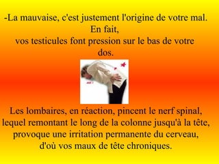 -La mauvaise, c'est justement l'origine de votre mal. En fait,  vos testicules font pression sur le bas de votre  dos. Les lombaires, en réaction, pincent le nerf spinal, lequel remontant le long de la colonne jusqu'à la tête, provoque une irritation permanente du cerveau, d'où vos maux de tête chroniques. 
