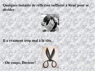 Quelques instants de réflexion suffisent à René pour se  décider. Il a vraiment trop mal à la tête. - On coupe, Docteur! 