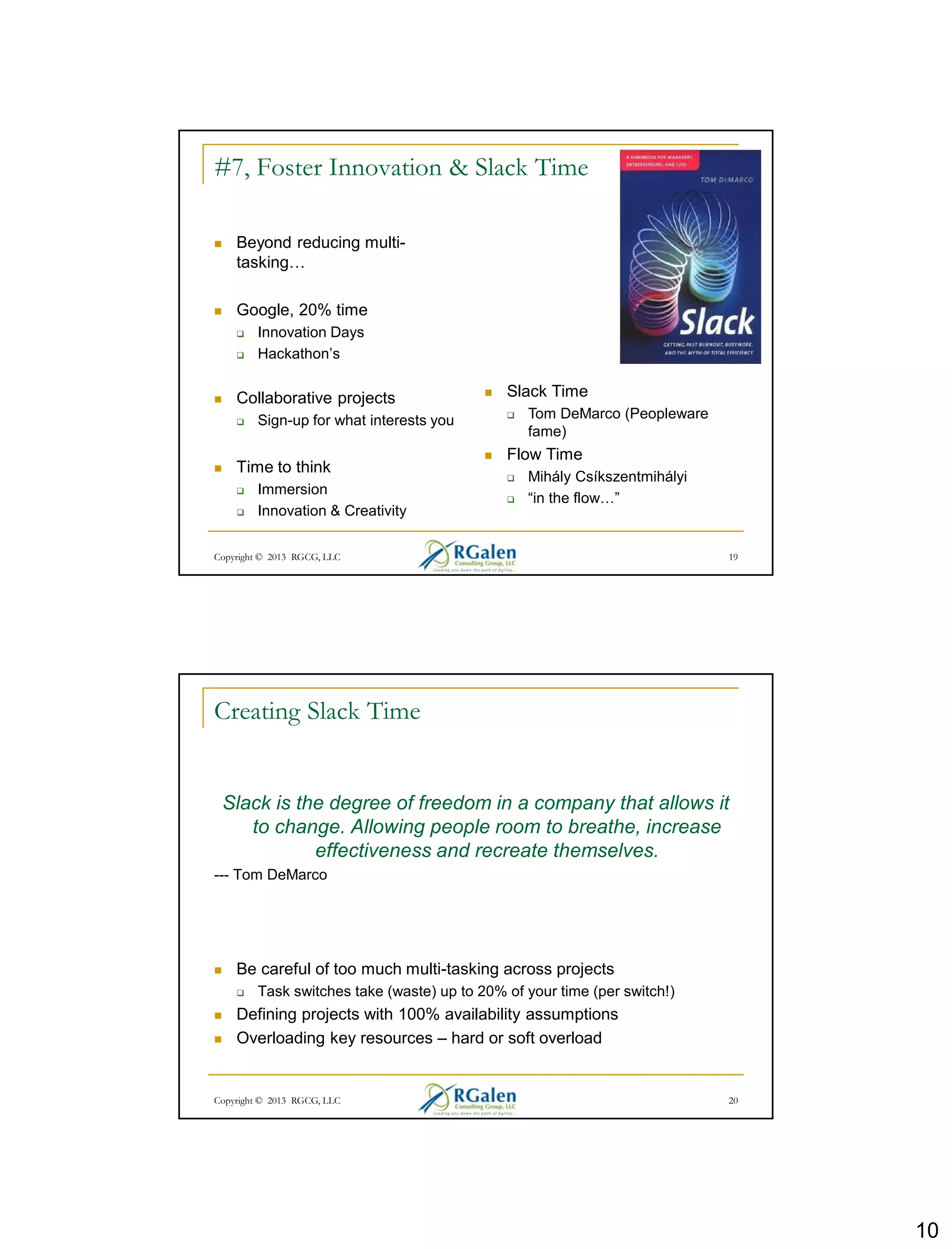 10
Copyright © 2013 RGCG, LLC 19
#7, Foster Innovation & Slack Time
 Beyond reducing multi-
tasking…
 Google, 20% time
 Innovation Days
 Hackathon’s
 Collaborative projects
 Sign-up for what interests you
 Time to think
 Immersion
 Innovation & Creativity
 Slack Time
 Tom DeMarco (Peopleware
fame)
 Flow Time
 Mihály Csíkszentmihályi
 “in the flow…”
Creating Slack Time
Slack is the degree of freedom in a company that allows it
to change. Allowing people room to breathe, increase
effectiveness and recreate themselves.
--- Tom DeMarco
 Be careful of too much multi-tasking across projects
 Task switches take (waste) up to 20% of your time (per switch!)
 Defining projects with 100% availability assumptions
 Overloading key resources – hard or soft overload
20Copyright © 2013 RGCG, LLC
 