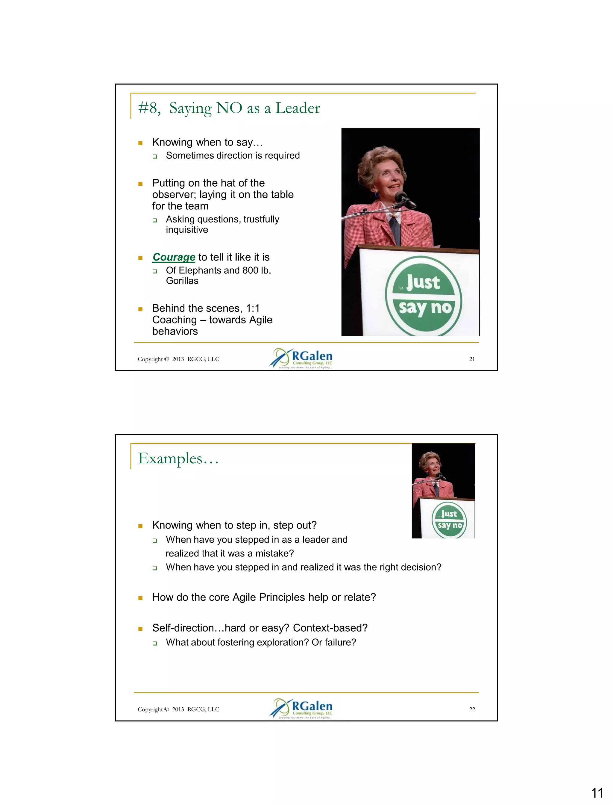 11
Copyright © 2013 RGCG, LLC 21
#8, Saying NO as a Leader
 Knowing when to say…
 Sometimes direction is required
 Putting on the hat of the
observer; laying it on the table
for the team
 Asking questions, trustfully
inquisitive
 Courage to tell it like it is
 Of Elephants and 800 lb.
Gorillas
 Behind the scenes, 1:1
Coaching – towards Agile
behaviors
Copyright © 2013 RGCG, LLC 22
Examples…
 Knowing when to step in, step out?
 When have you stepped in as a leader and
realized that it was a mistake?
 When have you stepped in and realized it was the right decision?
 How do the core Agile Principles help or relate?
 Self-direction…hard or easy? Context-based?
 What about fostering exploration? Or failure?
 
