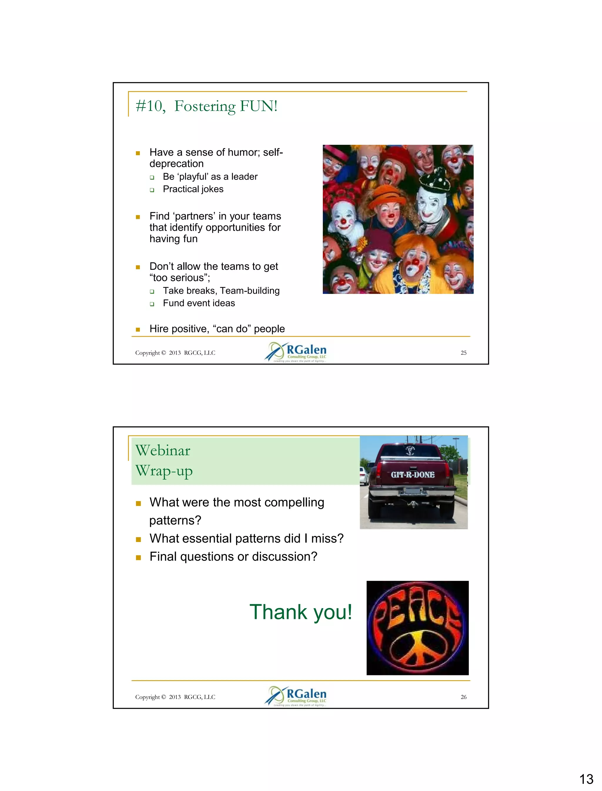 13
Copyright © 2013 RGCG, LLC 25
#10, Fostering FUN!
 Have a sense of humor; self-
deprecation
 Be ‘playful’ as a leader
 Practical jokes
 Find ‘partners’ in your teams
that identify opportunities for
having fun
 Don’t allow the teams to get
“too serious”;
 Take breaks, Team-building
 Fund event ideas
 Hire positive, “can do” people
Copyright © 2013 RGCG, LLC 26
Webinar
Wrap-up
 What were the most compelling
patterns?
 What essential patterns did I miss?
 Final questions or discussion?
Thank you!
 