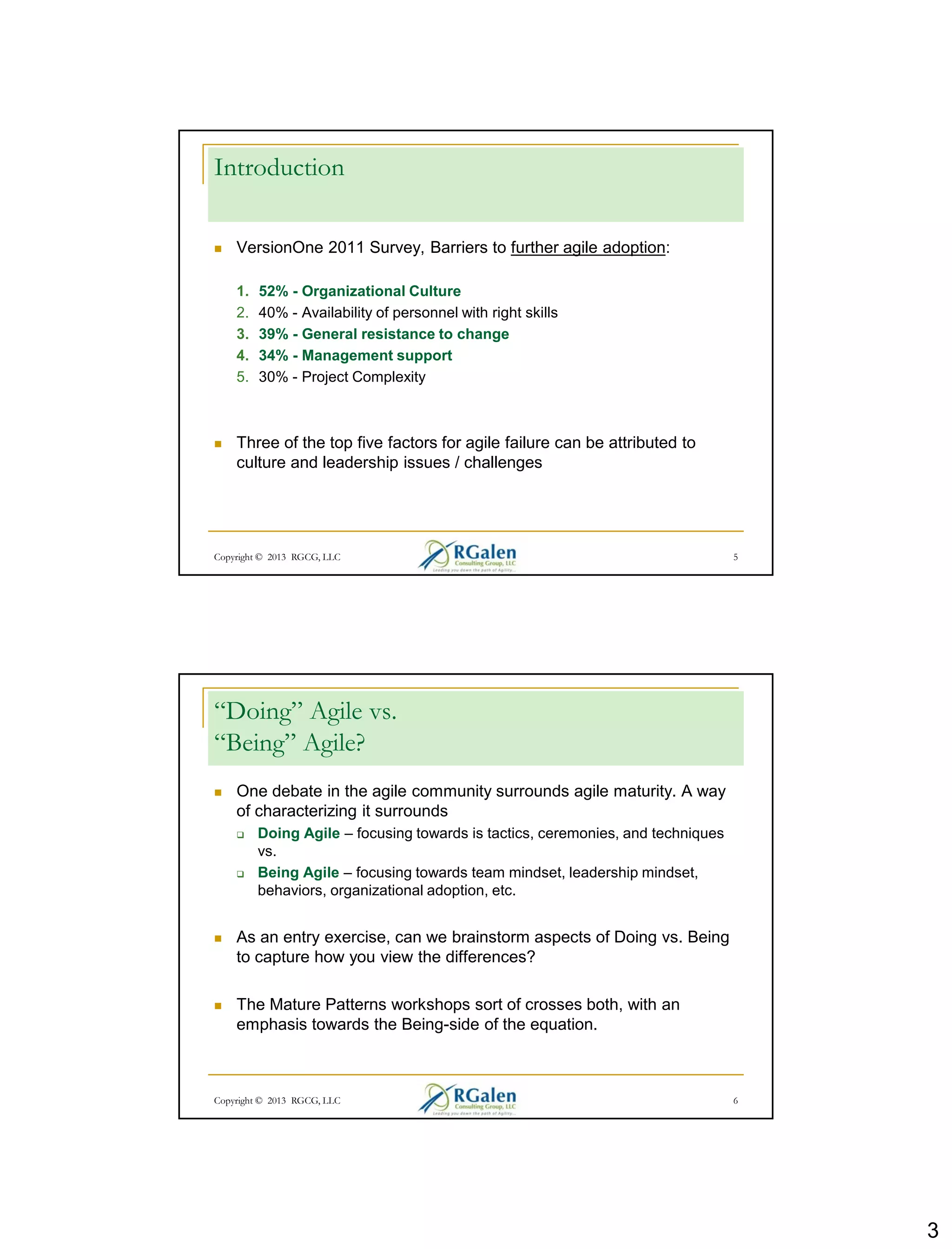 3
Introduction
 VersionOne 2011 Survey, Barriers to further agile adoption:
1. 52% - Organizational Culture
2. 40% - Availability of personnel with right skills
3. 39% - General resistance to change
4. 34% - Management support
5. 30% - Project Complexity
 Three of the top five factors for agile failure can be attributed to
culture and leadership issues / challenges
Copyright © 2013 RGCG, LLC 5
“Doing” Agile vs.
“Being” Agile?
 One debate in the agile community surrounds agile maturity. A way
of characterizing it surrounds
 Doing Agile – focusing towards is tactics, ceremonies, and techniques
vs.
 Being Agile – focusing towards team mindset, leadership mindset,
behaviors, organizational adoption, etc.
 As an entry exercise, can we brainstorm aspects of Doing vs. Being
to capture how you view the differences?
 The Mature Patterns workshops sort of crosses both, with an
emphasis towards the Being-side of the equation.
Copyright © 2013 RGCG, LLC 6
 