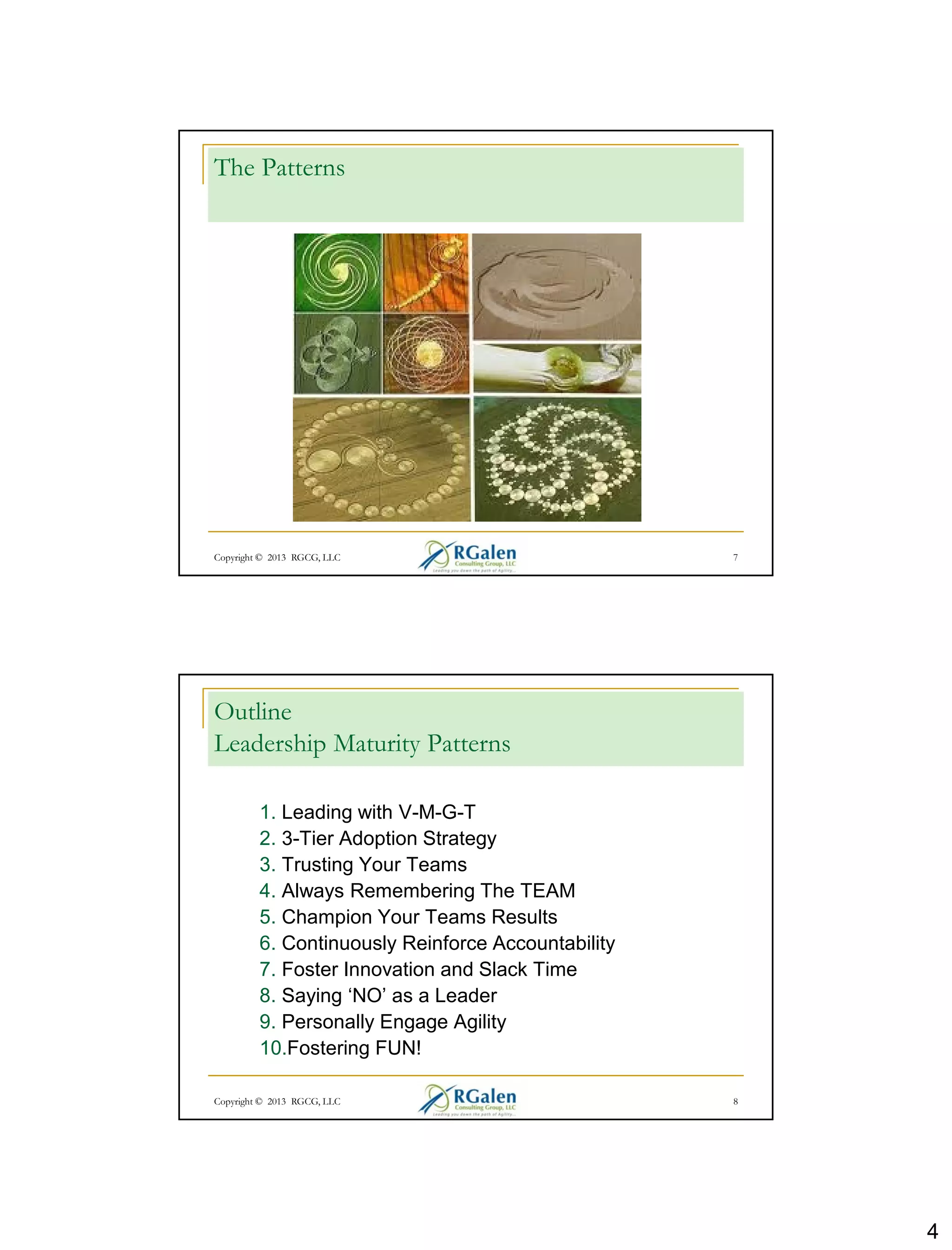 4
Copyright © 2013 RGCG, LLC 7
The Patterns
Copyright © 2013 RGCG, LLC 8
Outline
Leadership Maturity Patterns
1. Leading with V-M-G-T
2. 3-Tier Adoption Strategy
3. Trusting Your Teams
4. Always Remembering The TEAM
5. Champion Your Teams Results
6. Continuously Reinforce Accountability
7. Foster Innovation and Slack Time
8. Saying ‘NO’ as a Leader
9. Personally Engage Agility
10.Fostering FUN!
 