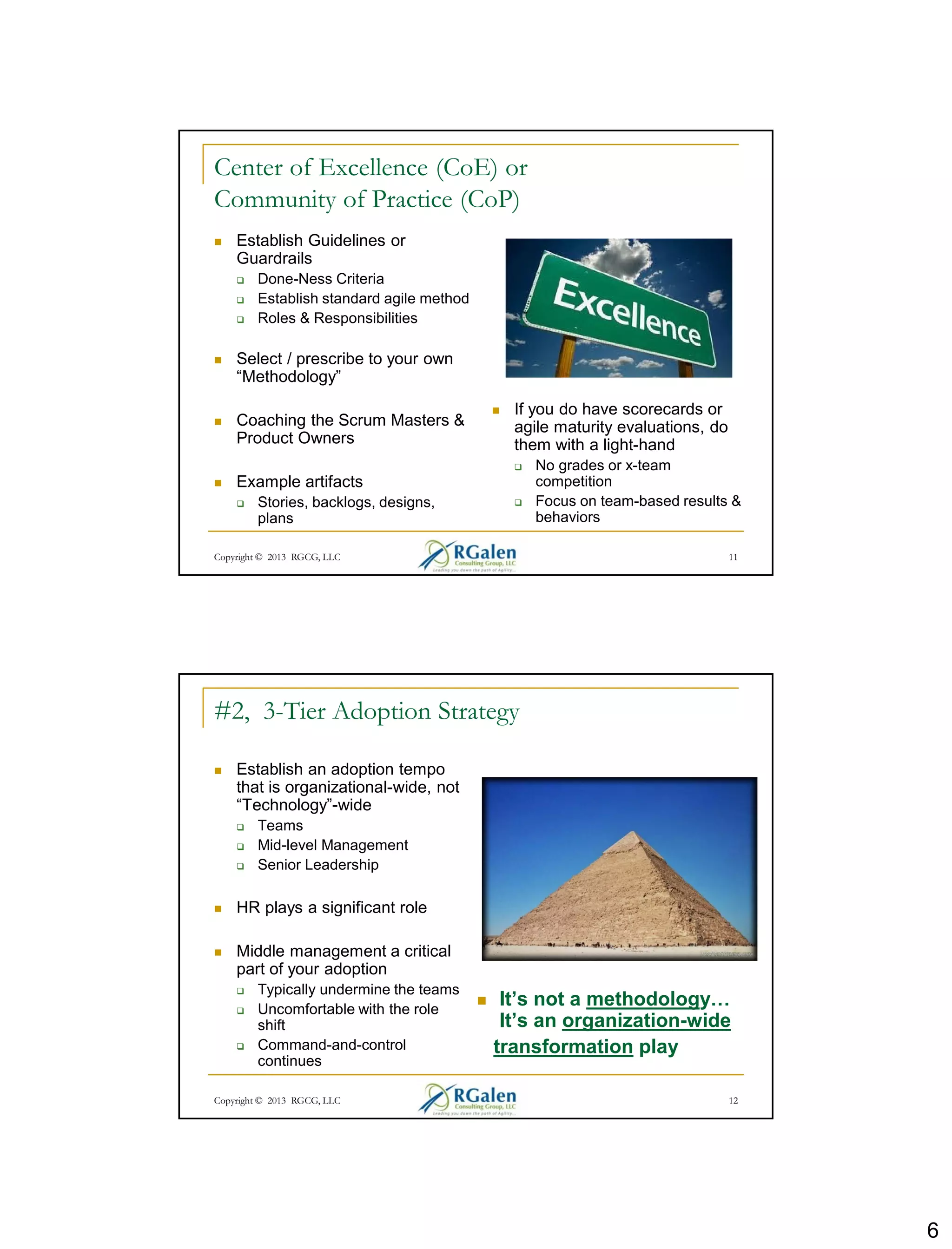 6
Copyright © 2013 RGCG, LLC 11
Center of Excellence (CoE) or
Community of Practice (CoP)
 Establish Guidelines or
Guardrails
 Done-Ness Criteria
 Establish standard agile method
 Roles & Responsibilities
 Select / prescribe to your own
“Methodology”
 Coaching the Scrum Masters &
Product Owners
 Example artifacts
 Stories, backlogs, designs,
plans
 If you do have scorecards or
agile maturity evaluations, do
them with a light-hand
 No grades or x-team
competition
 Focus on team-based results &
behaviors
Copyright © 2013 RGCG, LLC 12
#2, 3-Tier Adoption Strategy
 Establish an adoption tempo
that is organizational-wide, not
“Technology”-wide
 Teams
 Mid-level Management
 Senior Leadership
 HR plays a significant role
 Middle management a critical
part of your adoption
 Typically undermine the teams
 Uncomfortable with the role
shift
 Command-and-control
continues
 It’s not a methodology…
It’s an organization-wide
transformation play
 