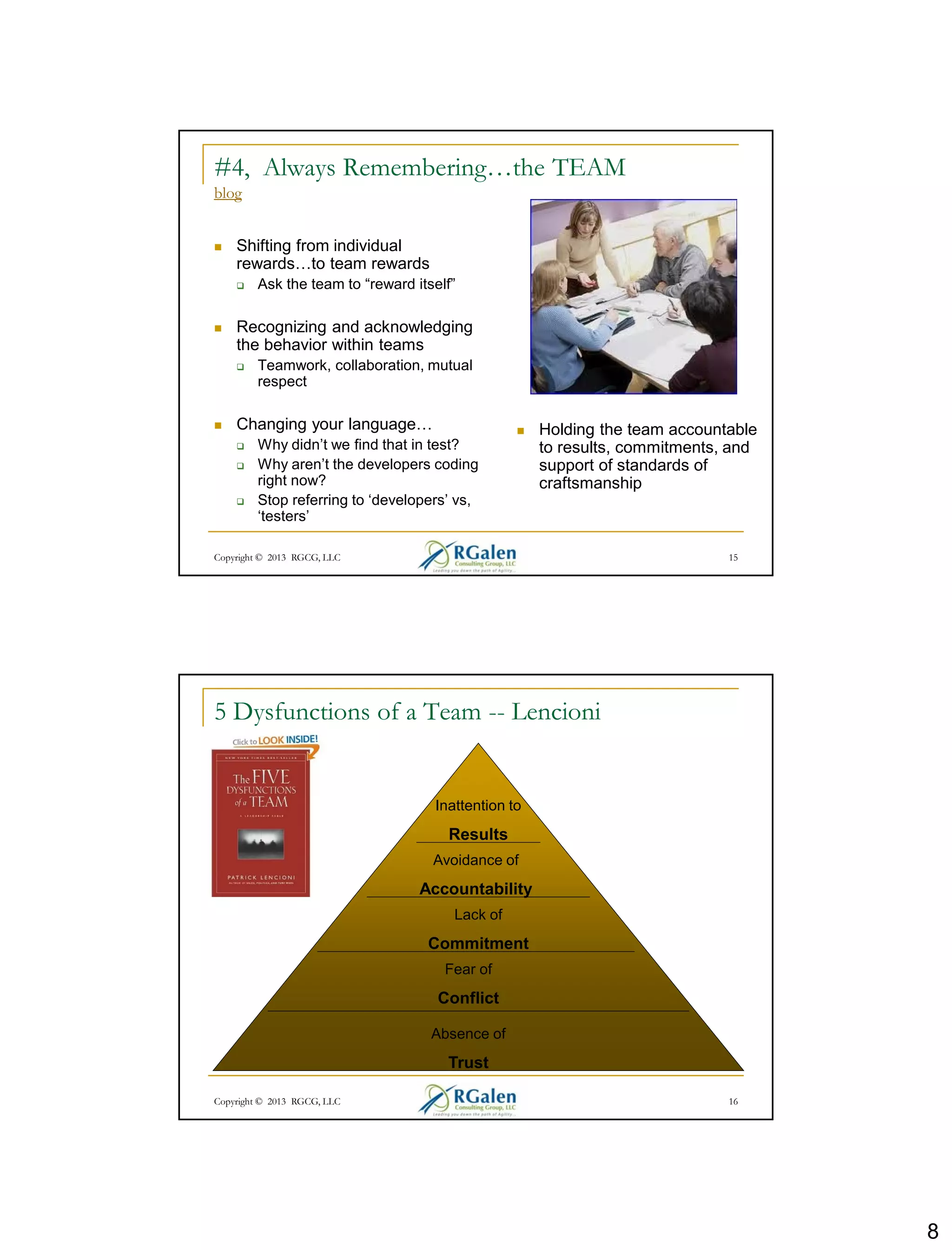 8
Copyright © 2013 RGCG, LLC 15
#4, Always Remembering…the TEAM
blog
 Shifting from individual
rewards…to team rewards
 Ask the team to “reward itself”
 Recognizing and acknowledging
the behavior within teams
 Teamwork, collaboration, mutual
respect
 Changing your language…
 Why didn’t we find that in test?
 Why aren’t the developers coding
right now?
 Stop referring to ‘developers’ vs,
‘testers’
 Holding the team accountable
to results, commitments, and
support of standards of
craftsmanship
5 Dysfunctions of a Team -- Lencioni
Absence of
Trust
Fear of
Conflict
Lack of
Commitment
Avoidance of
Accountability
Inattention to
Results
16Copyright © 2013 RGCG, LLC
 