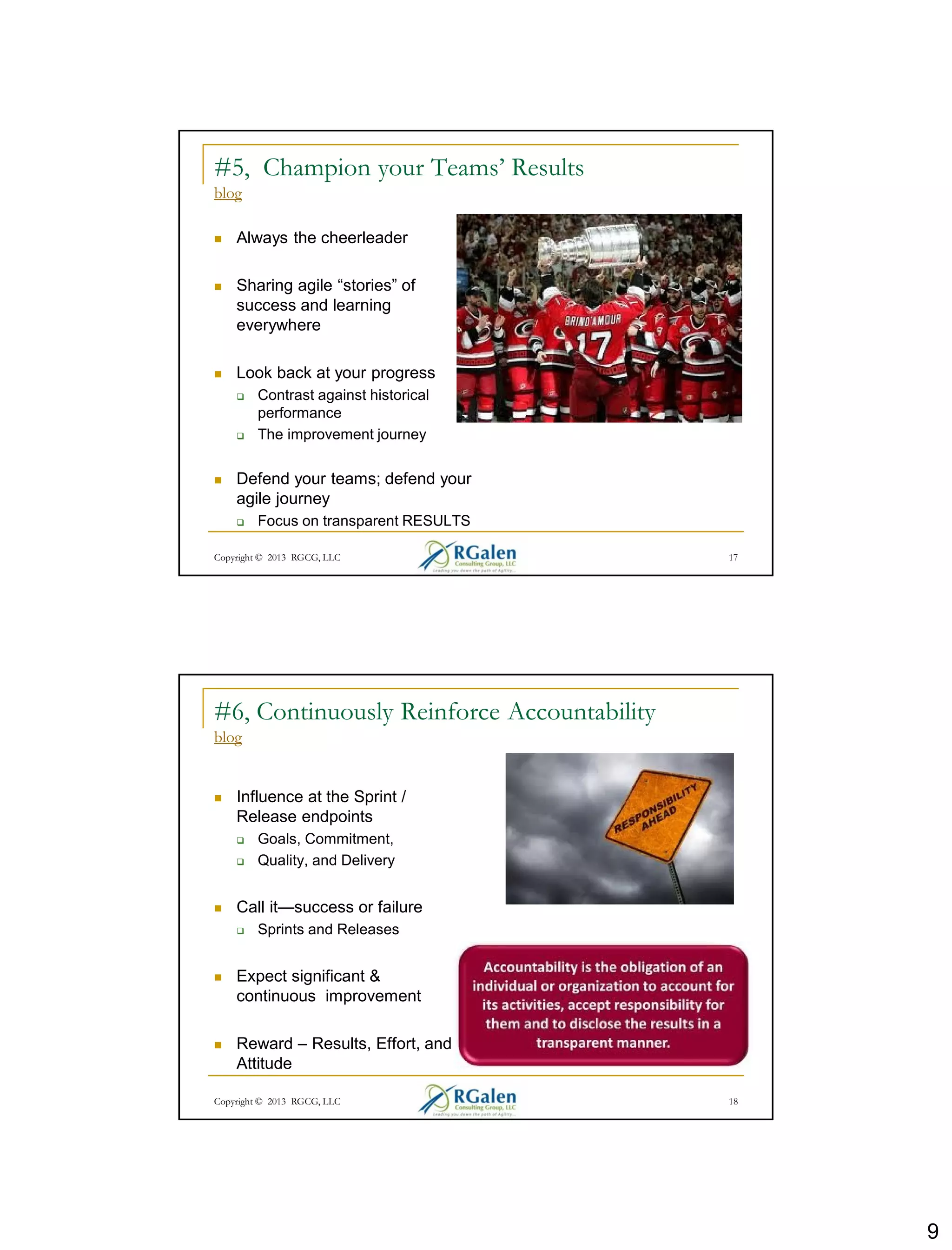 9
Copyright © 2013 RGCG, LLC 17
#5, Champion your Teams’ Results
blog
 Always the cheerleader
 Sharing agile “stories” of
success and learning
everywhere
 Look back at your progress
 Contrast against historical
performance
 The improvement journey
 Defend your teams; defend your
agile journey
 Focus on transparent RESULTS
Copyright © 2013 RGCG, LLC 18
#6, Continuously Reinforce Accountability
blog
 Influence at the Sprint /
Release endpoints
 Goals, Commitment,
 Quality, and Delivery
 Call it—success or failure
 Sprints and Releases
 Expect significant &
continuous improvement
 Reward – Results, Effort, and
Attitude
 