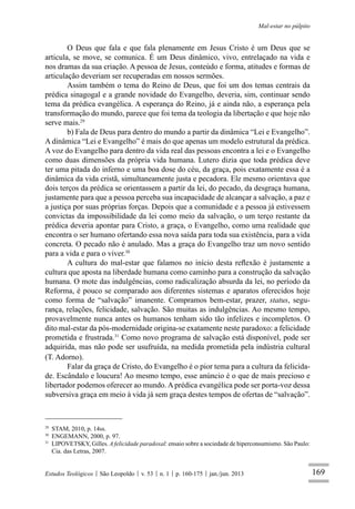 169
Mal-estar no púlpito
Estudos Teológicos São Leopoldo v. 53 n. 1 p. 160-175 jan./jun. 2013
O Deus que fala e que fala plenamente em Jesus Cristo é um Deus que se
articula, se move, se comunica. É um Deus dinâmico, vivo, entrelaçado na vida e
nos dramas da sua criação. A pessoa de Jesus, conteúdo e forma, atitudes e formas de
articulação deveriam ser recuperadas em nossos sermões.
Assim também o tema do Reino de Deus, que foi um dos temas centrais da
prédica sinagogal e a grande novidade do Evangelho, deveria, sim, continuar sendo
tema da prédica evangélica. A esperança do Reino, já e ainda não, a esperança pela
transformação do mundo, parece que foi tema da teologia da libertação e que hoje não
serve mais.29
b) Fala de Deus para dentro do mundo a partir da dinâmica “Lei e Evangelho”.
A dinâmica “Lei e Evangelho” é mais do que apenas um modelo estrutural da prédica.
A voz do Evangelho para dentro da vida real das pessoas encontra a lei e o Evangelho
como duas dimensões da própria vida humana. Lutero dizia que toda prédica deve
ter uma pitada do inferno e uma boa dose do céu, da graça, pois exatamente essa é a
dinâmica da vida cristã, simultaneamente justa e pecadora. Ele mesmo orientava que
dois terços da prédica se orientassem a partir da lei, do pecado, da desgraça humana,
justamente para que a pessoa perceba sua incapacidade de alcançar a salvação, a paz e
a justiça por suas próprias forças. Depois que a comunidade e a pessoa já estivessem
convictas da impossibilidade da lei como meio da salvação, o um terço restante da
prédica deveria apontar para Cristo, a graça, o Evangelho, como uma realidade que
encontra o ser humano ofertando essa nova saída para toda sua existência, para a vida
concreta. O pecado não é anulado. Mas a graça do Evangelho traz um novo sentido
para a vida e para o viver.30
A cultura do mal-estar que falamos no início desta reﬂexão é justamente a
cultura que aposta na liberdade humana como caminho para a construção da salvação
humana. O mote das indulgências, como radicalização absurda da lei, no período da
Reforma, é pouco se comparado aos diferentes sistemas e aparatos oferecidos hoje
como forma de “salvação” imanente. Compramos bem-estar, prazer, status, segu-
rança, relações, felicidade, salvação. São muitas as indulgências. Ao mesmo tempo,
provavelmente nunca antes os humanos tenham sido tão infelizes e incompletos. O
dito mal-estar da pós-modernidade origina-se exatamente neste paradoxo: a felicidade
prometida e frustrada.31
Como novo programa de salvação está disponível, pode ser
adquirida, mas não pode ser usufruída, na medida prometida pela indústria cultural
(T. Adorno).
Falar da graça de Cristo, do Evangelho é o pior tema para a cultura da felicida-
de. Escândalo e loucura! Ao mesmo tempo, esse anúncio é o que de mais precioso e
libertador podemos oferecer ao mundo. A prédica evangélica pode ser porta-voz dessa
subversiva graça em meio à vida já sem graça destes tempos de ofertas de “salvação”.
29
STAM, 2010, p. 14ss.
30
ENGEMANN, 2000, p. 97.
31
LIPOVETSKY, Gilles. A felicidade paradoxal: ensaio sobre a sociedade de hiperconsumismo. São Paulo:
Cia. das Letras, 2007.
 