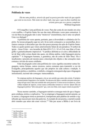 170
Júlio Cézar Adam
Estudos Teológicos São Leopoldo v. 53 n. 1 p. 160-175 jan./jun. 2013
Polifonia de vozes
Dá-me uma prédica, através da qual eu possa perceber mais do que aquilo
que está no teu texto. Não tente me dizer tudo, mas que o que tu dizes também me
oriente para que eu o possa completar.
Wilfried Engemann
O Evangelho é uma polifonia de vozes. Para dar conta de um mundo em crise
e em conﬂito, o Espírito Santo faz uso das mais diferentes vozes para comunicar. A
voz de Deus na pregação não é uma “monovoz” (monofonia), mas é uma voz plural.
Uma voz dialogal.32
A polifonia de vozes aponta, portanto, para a diversidade e a dinâmica do Es-
pírito. Se nossas pregações aqui no sul e lá no norte começam a se assemelhar, deve-
ríamos começar a desconﬁar que elas têm pouca presença da ação do Espírito Santo.
Todos os quatro pontos que vimos anteriormente falam de um paradoxo. O senhor da
igreja – Jesus Cristo – nos incumbe de falar (Ef 4.7,11; 1Co 4.3-4), mas falar o Evan-
gelho é gramaticalmente impossível. “A prédica defronta-se aí com a diﬁculdade de
ter de falar sobre coisas diante das quais, em última análise, toda linguagem precisa
capitular.”33
A linguagem humana, a gramática, não dá conta de falar Deus. Ela é
insuﬁciente e precária até mesmo para a descrição dos objetos e das sensações mais
comuns e triviais do nosso cotidiano.
Falar da pregação como uma polifonia de vozes signiﬁca encontrar outras lin-
guagens, outras formas, outros recursos, outros costumes para transmitir a voz do
Evangelho, principalmente aqueles que são próprios de cada cultura e tradição. A
linguagem poética, a metáfora, o símbolo, a imagem conseguem algo que a linguagem
instrumental, racional não consegue: transcendência.
No emprego poético da linguagem, cria-se um sentido que antes não existia. O próprio
acontecimento linguístico cria sentido. No decurso do falar o sentido encontra uma pre-
sença tal que sem a fala esse sentido não seria possível. Coisas novas revelam-se, coisas
velhas mudam de aspecto, coisas nunca conhecidas tornam-se visíveis. Quem fala em
linguagem poética “abre uma porta” que, sem esse falar, nem sequer estaria na parede.34
Nesse mesmo caminho, a linguagem narrativa consegue mais do que a lingua-
gem cotidiana, teórica e explicativa. “Ao se empregar a linguagem narrativamente, ao
se narrar, a linguagem torna-se permeável, transparente para padrões de sentido e sig-
niﬁcado que nascem por meio das palavras. A exemplo de um poema, a narrativa pode
abrir mundos que antes não eram visíveis.”35
Não por acaso a Bíblia é um livro de
32
Jan Hermelink.
33
ROSE, 1998, p. 165.
34
ROSE, 1998, p. 166.
35
ROSE, 1998, p. 166.
 