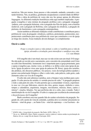 171
Mal-estar no púlpito
Estudos Teológicos São Leopoldo v. 53 n. 1 p. 160-175 jan./jun. 2013
narrativas. Não por menos, Jesus passou a vida contando, andando, comendo e con-
tando histórias. Nós, na prédica, geralmente encapsulamos a narratividade da Bíblia!
Mas a ideia da polifonia de vozes não nos faz pensar apenas de diferentes
linguagens. As diferentes tradições homiléticas estão aqui também implicadas. A pre-
gação evangélica é uma mistura da pregação profética com a pregação sinagogal-
-judaica, com a pregação helenista, com a pregação dos Pais da igreja, com a homilia
medieval, com a pregação da Reforma, com a pregação da ortodoxia, a pregação do
pietismo, do iluminismo e com a pregação contemporânea.
Assim também as diferentes tradições cristãs contribuíram e contribuem para a
polifonia de vozes da pregação: ortodoxos, católicos, protestantes, pentecostais, neo-
pentecostais contribuem para essa polifonia de vozes que constituem a voz da igreja
ao longo dos séculos. Essas tradições devem dialogar e se complementar.
Ouvir o culto
O que o coração é para a vida animal, o culto o é também para a vida da
igreja, ativando a circulação, para intensiﬁcar e santiﬁcar essa vida.
J. J. von Allmen
O Evangelho não é um ritual, mas sua voz não existe sem um ritual. O Evange-
lho não pode ser ouvido sem o sacramento, sem o encontro da comunidade com Cristo
no culto (Jan Hermelink). Justamente isso é importante para a igreja protestante, para
a igreja evangélica que, muitas vezes, se deﬁniu e se deﬁne como uma igreja da pa-
lavra. Igreja da palavra virou uma igreja de palavras (M. Rose), igreja dos sermões,
das prédicas, dos discursos públicos. Aos poucos, vozes da teologia prática ajudam a
pensar essa polarização litúrgica e olhar o culto todo, cada palavra, cada gesto, cada
elemento como voz viva do Evangelho.
O culto não está submisso à prédica, nem a liturgia é uma moldura para a pre-
gação. O culto precisa do sermão e o sermão precisa do culto.36
A pregação perpassa
o todo e cada parte do culto. O culto permite que a comunidade vivencie, experimen-
te essa voz viva que falávamos, através dos ritos, gestos, toques, símbolos e cores,
tempos e calendários, arquitetura, imagens, movimentos, músicas, hinos, cantos e
música37
, orações, bênçãos. Voz que performa não só o culto, mas o mundo. Tudo é
manifestação da voz do Evangelho. O culto é o espaço por excelência da comunicação
e da performance do Evangelho!
Barth corrobora essa tese quando fala do caráter eclesiástico da pregação. Se-
gundo ele, sob o ponto de vista do conteúdo, a prédica deve se orientar unicamente no
batismo – sinal da graça –, na Santa Ceia – sinal de esperança – e na Escritura – do-
36
KNOX, John. A integridade da pregação. São Paulo: ASTE, 1964. p. 75.
37
Ver, p. ex., MORAES, Jilton. Púlpito, pregação e música: palavra e música unidas na proclamação da
Palavra. Ed. rev. e ampl. Rio de Janeiro: Convicção: 2010.
 