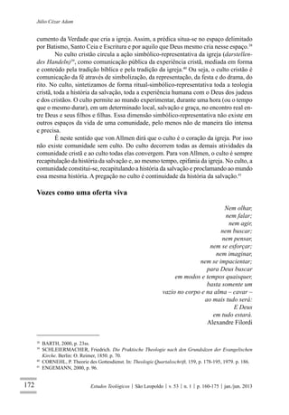 172
Júlio Cézar Adam
Estudos Teológicos São Leopoldo v. 53 n. 1 p. 160-175 jan./jun. 2013
cumento da Verdade que cria a igreja. Assim, a prédica situa-se no espaço delimitado
por Batismo, Santo Ceia e Escritura e por aquilo que Deus mesmo cria nesse espaço.38
No culto cristão circula a ação simbólico-representativa da igreja (darstellen-
des Handeln)39
, como comunicação pública da experiência cristã, mediada em forma
e conteúdo pela tradição bíblica e pela tradição da igreja.40
Ou seja, o culto cristão é
comunicação da fé através de simbolização, da representação, da festa e do drama, do
rito. No culto, sintetizamos de forma ritual-simbólico-representativa toda a teologia
cristã, toda a história da salvação, toda a experiência humana com o Deus dos judeus
e dos cristãos. O culto permite ao mundo experimentar, durante uma hora (ou o tempo
que o mesmo durar), em um determinado local, salvação e graça, no encontro real en-
tre Deus e seus ﬁlhos e ﬁlhas. Essa dimensão simbólico-representativa não existe em
outros espaços da vida de uma comunidade, pelo menos não de maneira tão intensa
e precisa.
É neste sentido que von Allmen dirá que o culto é o coração da igreja. Por isso
não existe comunidade sem culto. Do culto decorrem todas as demais atividades da
comunidade cristã e ao culto todas elas convergem. Para von Allmen, o culto é sempre
recapitulação da história da salvação e, ao mesmo tempo, epifania da igreja. No culto, a
comunidade constitui-se, recapitulando a história da salvação e proclamando ao mundo
essa mesma história. A pregação no culto é continuidade da história da salvação.41
Vozes como uma oferta viva
Nem olhar,
nem falar;
nem agir,
nem buscar;
nem pensar,
nem se esforçar;
nem imaginar,
nem se impacientar;
para Deus buscar
em modos e tempos quaisquer,
basta somente um
vazio no corpo e na alma – cavar –
ao mais tudo será:
E Deus
em tudo estará.
Alexandre Filordi
38
BARTH, 2000, p. 23ss.
39
SCHLEIERMACHER, Friedrich. Die Praktische Theologie nach den Grundsäzen der Evangelischen
Kirche. Berlin: O. Reimer, 1850. p. 70.
40
CORNEHL, P. Theorie des Gottesdienst. In: Theologie Quartalsschrift, 159, p. 178-195, 1979. p. 186.
41
ENGEMANN, 2000, p. 96.
 