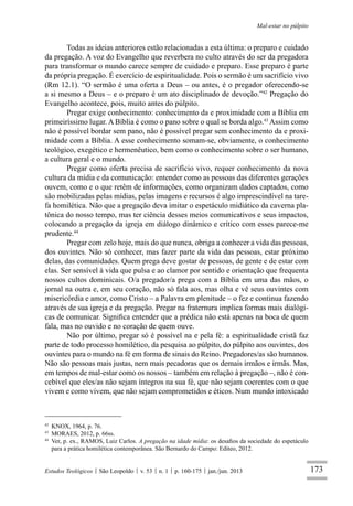 173
Mal-estar no púlpito
Estudos Teológicos São Leopoldo v. 53 n. 1 p. 160-175 jan./jun. 2013
Todas as ideias anteriores estão relacionadas a esta última: o preparo e cuidado
da pregação. A voz do Evangelho que reverbera no culto através do ser da pregadora
para transformar o mundo carece sempre de cuidado e preparo. Esse preparo é parte
da própria pregação. É exercício de espiritualidade. Pois o sermão é um sacrifício vivo
(Rm 12.1). “O sermão é uma oferta a Deus – ou antes, é o pregador oferecendo-se
a si mesmo a Deus – e o preparo é um ato disciplinado de devoção.”42
Pregação do
Evangelho acontece, pois, muito antes do púlpito.
Pregar exige conhecimento: conhecimento da e proximidade com a Bíblia em
primeiríssimo lugar. A Bíblia é como o pano sobre o qual se borda algo.43
Assim como
não é possível bordar sem pano, não é possível pregar sem conhecimento da e proxi-
midade com a Bíblia. A esse conhecimento somam-se, obviamente, o conhecimento
teológico, exegético e hermenêutico, bem como o conhecimento sobre o ser humano,
a cultura geral e o mundo.
Pregar como oferta precisa de sacrifício vivo, requer conhecimento da nova
cultura da mídia e da comunicação: entender como as pessoas das diferentes gerações
ouvem, como e o que retêm de informações, como organizam dados captados, como
são mobilizadas pelas mídias, pelas imagens e recursos é algo imprescindível na tare-
fa homilética. Não que a pregação deva imitar o espetáculo midiático da caverna pla-
tônica do nosso tempo, mas ter ciência desses meios comunicativos e seus impactos,
colocando a pregação da igreja em diálogo dinâmico e crítico com esses parece-me
prudente.44
Pregar com zelo hoje, mais do que nunca, obriga a conhecer a vida das pessoas,
dos ouvintes. Não só conhecer, mas fazer parte da vida das pessoas, estar próximo
delas, das comunidades. Quem prega deve gostar de pessoas, de gente e de estar com
elas. Ser sensível à vida que pulsa e ao clamor por sentido e orientação que frequenta
nossos cultos dominicais. O/a pregador/a prega com a Bíblia em uma das mãos, o
jornal na outra e, em seu coração, não só fala aos, mas olha e vê seus ouvintes com
misericórdia e amor, como Cristo – a Palavra em plenitude – o fez e continua fazendo
através de sua igreja e da pregação. Pregar na fraternura implica formas mais dialógi-
cas de comunicar. Signiﬁca entender que a prédica não está apenas na boca de quem
fala, mas no ouvido e no coração de quem ouve.
Não por último, pregar só é possível na e pela fé: a espiritualidade cristã faz
parte de todo processo homilético, da pesquisa ao púlpito, do púlpito aos ouvintes, dos
ouvintes para o mundo na fé em forma de sinais do Reino. Pregadores/as são humanos.
Não são pessoas mais justas, nem mais pecadoras que os demais irmãos e irmãs. Mas,
em tempos de mal-estar como os nossos – também em relação à pregação –, não é con-
cebível que eles/as não sejam íntegros na sua fé, que não sejam coerentes com o que
vivem e como vivem, que não sejam comprometidos e éticos. Num mundo intoxicado
42
KNOX, 1964, p. 76.
43
MORAES, 2012, p. 66ss.
44
Ver, p. ex., RAMOS, Luiz Carlos. A pregação na idade mídia: os desaﬁos da sociedade do espetáculo
para a prática homilética contemporânea. São Bernardo do Campo: Editeo, 2012.
 