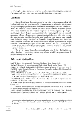 174
Júlio Cézar Adam
Estudos Teológicos São Leopoldo v. 53 n. 1 p. 160-175 jan./jun. 2013
de informação, pregadores/as são aqueles e aquelas que auxiliam no processo depura-
tivo: a orientação para viver e encontrar em Cristo sentido e esperança.
Conclusão
Diante do mal-estar do nosso tempo e do mal-estar em torno da pregação cristã,
minha tentativa nas sete ideias acima foi, a partir de elementos da teologia protestante-
-evangélica da pregação, invocar um caráter mais humano para dentro da homilética.45
Diante dos imensos desaﬁos de toda ordem no nosso contexto, parece-me que um
olhar para o lado humano implicado na pregação – o ouvinte, a pessoa que prega, a
realidade para dentro da qual se prega, as diferentes vozes da polifonia, a comunidade
reunida no culto, o zelo para com a pregação, pode ajudar-nos a reinventar a prega-
ção, uma pregação brasileira. Proponho uma homilética encarnada na vida, baseada
numa insistente teologia encarnatória. Proponho uma prédica que creia menos nas
ideias teológicas fechadas e nos modelos homiléticos prontos e que creia mais no que
acontece, a realidade daquilo que Deus fez e faz em nós e por nós. O Evangelho não
é uma teologia, em primeiro lugar. O Evangelho é uma voz, palavra de Deus, criando
e recriando o mundo.
Que a voz viva do Evangelho, permeada pela ação do livre do Espírito, nos
anime, fortaleça e capacite para o ensino-aprendizado homilético e para a missão da
pregação evangélica no Brasil.
Referências bibliográﬁcas
BARTH, Karl. A proclamação do Evangelho. São Paulo: Novo Século, 2000.
BAUMAN, Zygmunt. O mal-estar da Pós-Modernidade. Rio de Janeiro: Zahar, 1998.
CORNEHL, P. Theorie des Gottesdienst. In: Theologie Quartalsschrift, 159, p. 178-195, 1979.
DREHER, Martin N. Igreja, Ministério, Chamado e Ordenação. São Leopoldo: Sinodal; Porto
Alegre: Concórdia, 2011.
ENGEMANN, Wilfried. Einführung in die Homiletik. Tübingen; Basel: Francke, 2002.
KIRST, Nelson. Rudimentos de homilética. São Leopoldo: Sinodal; São Paulo: Paulinas, 1985.
KNOX, John. A integridade da pregação. São Paulo: ASTE, 1964.
LIPOVETSKY, Gilles. A felicidade paradoxal: ensaio sobre a sociedade de hiperconsumismo.
São Paulo: Cia. das Letras, 2007.
MORAES, Jilton. O clamor da Igreja: em busca da excelência no púlpito. São Paulo: Mundo
Cristão, 2012.
______. Púlpito, pregação e música: palavra e música unidas na proclamação da Palavra. Ed.
rev. e ampl. Rio de Janeiro: Convicção, 2010.
ROSE, Michael. Homilética. In: SCHNEIDER-HARPPRECHT, Christoph (Org.). Teologia
prática no contexto da América Latina. São Leopoldo: Sinodal; ASTE, 1998. p. 143-171.
45
Conferir o artigo de Luiz Carlos Ramos:Apregação na idade humana: horizontes homiléticos para a igreja
do futuro. Disponível em: <http://periodicos.est.edu.br/index.php/tear/article/view/441/457>.Acesso em:
01 abr. 2013.
 