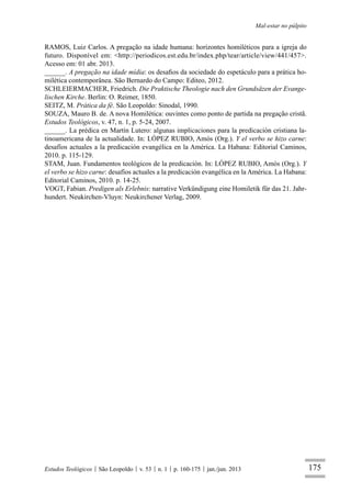 175
Mal-estar no púlpito
Estudos Teológicos São Leopoldo v. 53 n. 1 p. 160-175 jan./jun. 2013
RAMOS, Luiz Carlos. A pregação na idade humana: horizontes homiléticos para a igreja do
futuro. Disponível em: <http://periodicos.est.edu.br/index.php/tear/article/view/441/457>.
Acesso em: 01 abr. 2013.
______. A pregação na idade mídia: os desaﬁos da sociedade do espetáculo para a prática ho-
milética contemporânea. São Bernardo do Campo: Editeo, 2012.
SCHLEIERMACHER, Friedrich. Die Praktische Theologie nach den Grundsäzen der Evange-
lischen Kirche. Berlin: O. Reimer, 1850.
SEITZ, M. Prática da fé. São Leopoldo: Sinodal, 1990.
SOUZA, Mauro B. de. A nova Homilética: ouvintes como ponto de partida na pregação cristã.
Estudos Teológicos, v. 47, n. 1, p. 5-24, 2007.
______. La prédica en Martín Lutero: algunas implicaciones para la predicación cristiana la-
tinoamericana de la actualidade. In: LÓPEZ RUBIO, Amós (Org.). Y el verbo se hizo carne:
desafíos actuales a la predicación evangélica en la América. La Habana: Editorial Caminos,
2010. p. 115-129.
STAM, Juan. Fundamentos teológicos de la predicación. In: LÓPEZ RUBIO, Amós (Org.). Y
el verbo se hizo carne: desafíos actuales a la predicación evangélica en la América. La Habana:
Editorial Caminos, 2010. p. 14-25.
VOGT, Fabian. Predigen als Erlebnis: narrative Verkündigung eine Homiletik für das 21. Jahr-
hundert. Neukirchen-Vluyn: Neukirchener Verlag, 2009.
 