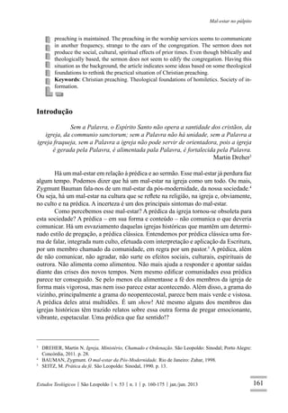 161
Mal-estar no púlpito
Estudos Teológicos São Leopoldo v. 53 n. 1 p. 160-175 jan./jun. 2013
preaching is maintained. The preaching in the worship services seems to communicate
in another frequency, strange to the ears of the congregation. The sermon does not
produce the social, cultural, spiritual effects of prior times. Even though biblically and
theologically based, the sermon does not seem to edify the congregation. Having this
situation as the background, the article indicates some ideas based on some theological
foundations to rethink the practical situation of Christian preaching.
Keywords: Christian preaching. Theological foundations of homiletics. Society of in-
formation.
Introdução
Sem a Palavra, o Espírito Santo não opera a santidade dos cristãos, da
igreja, da communio sanctorum; sem a Palavra não há unidade, sem a Palavra a
igreja fraqueja, sem a Palavra a igreja não pode servir de orientadora, pois a igreja
é gerada pela Palavra, é alimentada pala Palavra, é fortalecida pela Palavra.
Martin Dreher3
Há um mal-estar em relação à prédica e ao sermão. Esse mal-estar já perdura faz
algum tempo. Podemos dizer que há um mal-estar na igreja como um todo. Ou mais,
Zygmunt Bauman fala-nos de um mal-estar da pós-modernidade, da nossa sociedade.4
Ou seja, há um mal-estar na cultura que se reﬂete na religião, na igreja e, obviamente,
no culto e na prédica. A incerteza é um dos principais sintomas do mal-estar.
Como percebemos esse mal-estar? A prédica da igreja tornou-se obsoleta para
esta sociedade? A prédica – em sua forma e conteúdo – não comunica o que deveria
comunicar. Há um esvaziamento daquelas igrejas históricas que mantêm um determi-
nado estilo de pregação, a prédica clássica. Entendemos por prédica clássica uma for-
ma de falar, integrada num culto, efetuada com interpretação e aplicação da Escritura,
por um membro chamado da comunidade, em regra por um pastor.5
A prédica, além
de não comunicar, não agradar, não surte os efeitos sociais, culturais, espirituais de
outrora. Não alimenta como alimentou. Não mais ajuda a responder e apontar saídas
diante das crises dos novos tempos. Nem mesmo ediﬁcar comunidades essa prédica
parece ter conseguido. Se pelo menos ela alimentasse a fé dos membros da igreja de
forma mais vigorosa, mas nem isso parece estar acontecendo. Além disso, a grama do
vizinho, principalmente a grama do neopentecostal, parece bem mais verde e vistosa.
A prédica deles atrai multidões. É um show! Até mesmo alguns dos membros das
igrejas históricas têm trazido relatos sobre essa outra forma de pregar emocionante,
vibrante, espetacular. Uma prédica que faz sentido!?
3
DREHER, Martin N. Igreja, Ministério, Chamado e Ordenação. São Leopoldo: Sinodal; Porto Alegre:
Concórdia, 2011. p. 28.
4
BAUMAN, Zygmunt. O mal-estar da Pós-Modernidade. Rio de Janeiro: Zahar, 1998.
5
SEITZ, M. Prática da fé. São Leopoldo: Sinodal, 1990. p. 13.
 