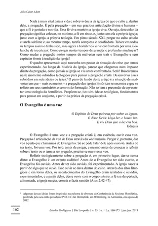 162
Júlio Cézar Adam
Estudos Teológicos São Leopoldo v. 53 n. 1 p. 160-175 jan./jun. 2013
Nada é mais vital para a vida e sobrevivência da igreja do que o culto e, dentro
dele, a pregação. É pela pregação – em sua graciosa articulação divina e humana –
que a fé é gestada e nutrida. Essa fé viva mantém a igreja viva. Ou seja, descuidar da
pregação signiﬁca colocar, no mínimo, a fé em risco, e, junto com ela a própria igreja;
junto com a igreja, a própria teologia. Em pleno século XXI, pregar no culto cristão
é tarefa sublime e, ao mesmo tempo, tarefa complexa e desaﬁadora. Talvez em todos
os tempos assim o tenha sido, mas agora a homilética se vê confrontada por uma ava-
lanche de incertezas: Como pregar nestes tempos de grandes e profundas mudanças?
Como mudar a pregação nestes tempos de mal-estar sem trair o Evangelho e sem
capitular frente à tradição da igreja?
O quadro apresentado aqui rascunha um pouco da situação de crise que temos
experimentado. Ao longo da história da igreja, parece que chegamos num impasse
diante da pregação, como jamais a igreja se viu antes confrontada. Será? Buscaremos
neste momento subsídios teológicos para pensar a pregação cristã. Desenvolvo esses
subsídios em sete ideias ou teses.6
O pano de fundo deste artigo é a situação de mal-
-estar em que – mais ou menos – a pregação das igrejas históricas se encontra e que se
reﬂete em seus seminários e centros de formação. Não se tem a pretensão de apresen-
tar uma teologia da homilética. Propõem-se, isto sim, ideias teológicas, fundamentos
para pensar em conjunto, a partir da prática da pregação cristã.
O Evangelho é uma voz
O Espírito de Deus pairava por sobre as águas.
E disse Deus: Haja luz, e houve luz.
E viu Deus que a luz era boa.
Gênesis
O Evangelho é uma voz e a pregação cristã é, em essência, ouvir essa voz.
Pregação é articulação da voz de Deus através da voz humana. Pregar é, portanto, dar
voz àquilo que chamamos de Evangelho. Só se pode falar dele após ouvi-lo. Antes de
ser texto, foi uma voz. Por isso, antes de pregar, e mesmo antes de começar a reﬂetir
sobre o texto ou o tema a ser pregado, precisa-se ouvir essa voz.
Reﬂetir teologicamente sobre a pregação é, em primeiro lugar, dar-se conta
disto: o Evangelho é um evento auditivo! Antes de o Evangelho ter sido escrito, o
Evangelho foi ouvido. Antes de ter sido ouvido, foi experimentado. A igreja nasce a
partir de algo que se ouve. Esse ouvir se dava dentro do culto. Através dos ritos litúr-
gicos e em torno deles, os acontecimentos do Evangelho eram relatados e ouvidos,
experimentados, e a partir deles, desse ouvir com o corpo inteiro, a fé era despertada,
alimentada, a igreja nascia, crescia e fazia sentido (Atos 2.42-47).
6
Algumas dessas ideias foram inspiradas na palestra de abertura da Conferência da Societas Homilética,
proferida pelo seu então presidente Prof. Dr. Jan Hermelink, em Wittenberg, na Alemanha, em agosto de
2012.
 