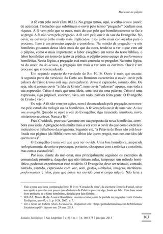 163
Mal-estar no púlpito
Estudos Teológicos São Leopoldo v. 53 n. 1 p. 160-175 jan./jun. 2013
A fé vem pelo ouvir (Rm 10.16). No grego temos, aqui, o verbo acouw (ouvir,
de acústica). Traduções que substituem o ouvir pelo termo “pregação” ocultam essa
riqueza. A fé vem pelo que se ouve, mais do que pelo que homileticamente se faz e
se prega. A fé não vem pela pregação. A fé vem pelo ouvir da voz do Evangelho. No
ouvir, os ouvintes estão muito mais implicados. Eles estão mais convocados para o
processo. Esse é um primeiro aspecto a considerar. Na missão da pregação – e nós
homiletas gostamos dessa ideia mais do que da outra, tende-se a ver o que vem até
o púlpito, como o mais importante: o labor exegético em torno do texto bíblico, o
labor homilético em torno do texto da prédica, o púlpito como espaço da performance
homilética. Nessa lógica, a pregação está mais centrada no pregador. Na outra lógica,
na do ouvir, na do acouw, a pregação tem mais a ver com os ouvintes. Ouvir é um
processo que é desencadeado.
Um segundo aspecto do versículo de Rm 10.16: Ouvir é mais que escutar.
A segunda parte do versículo da Carta aos Romanos caracteriza o ouvir: ouvir pela
palavra de Cristo (rema está aqui para palavra). Rema é expressão, assunto, dito. Ou
seja, não é apenas ouvir “a fala de Cristo”, nem ouvir “palavras” apenas, mas toda a
sua expressão. Cristo é mais que uma ideia, uma tese ou uma palavra. Cristo é uma
expressão, algo palpável, concreto, vivo, um todo, palavra feito gente. O Evangelho
de Cristo é vivo!
Ou seja: A fé não vem por ações, nem é desencadeada pela pregação, nem mes-
mo pelo estudo da teologia ou da homilética. A fé vem pelo ouvir de uma voz. A viva
vox evangelii. Quando se ouve a voz do Evangelho, algo tremendo, inusitado, novo,
misterioso acontece. Nasce a fé.7
Fred Creddock, provocativamente em sua proposta da nova homilética, corro-
bora essa ideia. A pregação tem muito mais a ver com o ouvir do que com o exercício
meticuloso e trabalhoso da pregadora. Segundo ele, “a Palavra de Deus não está loca-
lizada nas páginas (da Bíblia) nem nos lábios (de quem prega), mas nos ouvidos (de
quem ouve)8
.
O Evangelho é uma voz que quer ser ouvida. Uma boa homilética, amparada
teologicamente, deveria se preocupar, portanto, não apenas com a retórica e a oratória,
mas com a escutatória9
.
Por isso, diante do mal-estar, mas principalmente seguindo os exemplos da
comunidade primitiva, daqueles que não tinham aulas, tampouco um método homi-
lético, podemos experimentar esse mistério. O Evangelho deve ser relatado, contado,
narrado, cantado, expressado com voz, som, gestos, símbolos, imagens, metáforas,
performances e ritos, para que possa ser ouvido com o corpo inteiro. Não teria a
7
Vale a pena aqui uma comparação livre. O livro “Coração de tinta”, da escritora Cornelia Funkel, talvez
nos ajude a perceber um pouco essa dinâmica da Palavra que cria algo, basta ser lida. Com base nesse
livro produziu-se o ﬁlme homônimo, dirigido por Iain Softley.
8
SOUZA, Mauro B. de. A nova Homilética: ouvintes como ponto de partida na pregação cristã. Estudos
Teológicos, ano 47, v. 1, p. 5-24, 2007. p. 7.
9
Ver o texto de Rubem Alves Escutatória. Disponível em: <http://pontodetransicao.com.br/biblioteca/
Escutatoria.pdf>. Acesso em: 29 mar. 2013.
 