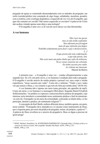 164
Júlio Cézar Adam
Estudos Teológicos São Leopoldo v. 53 n. 1 p. 160-175 jan./jun. 2013
pregação da igreja se contentado demasiadamente com os métodos da pregação, um
estilo (sermão/prédica tem conotação de algo longo, enfadonho, moralista, pesado),
com a oratória, com a teologia dogmática e esquecido da voz viva do Evangelho, que
quer tão somente ser ouvida? Não temos esquecido os ouvintes? A palavra de Cristo
não acabou virando apenas uma ideia e uma teologia?
O Evangelho é uma voz e a fé vem do ouvir dessa voz (Jan Hermelink).
A voz humana
Não é por me gavar,
mas eu não tenho esplendor.
Sou referente pra ferrugem
mais do que referente pra fulgor.
Trabalho arduamente para fazer o que é desnecessário.
[...]
O que presta não tem conﬁrmação,
o que não presta, tem.
Não serei mais um pobre diabo que sofre de nobrezas.
Só as coisas rasteiras me celestam.
Eu tenho cacoete pra vadio.
As violetas me imensam.
Manoel de Barros
A primeira tese – o Evangelho é uma voz – conduz obrigatoriamente a uma
segunda tese. Se a fé vem pelo ouvir, a voz humana é condição para toda a pregação.
O Evangelho é ouvido através da minha própria e pessoal voz, meu corpo e minha
experiência, “meus cacoetes pra vadio”. Como diz o salmista: “Vinde e ouvi, todos
vós que temeis a Deus, e vos contarei o que tem ele feito por minha alma” (Sl 66.16).
A voz humana não é apenas um meio (uma gravação, um aparelho de mp3).
Como um meio, a voz humana é a mensagem (McLuhan). Segundo Daniel Friedrich
Schleiermacher, “na prédica se expressa a autoconsciência piedosa do pregador, cujo
interesse seria introduzir a comunidade nesse sentimento piedoso e fazê-la sintonizar-
-se com ele. O pregador sai do meio da comunidade, colocando-se diante dela, e a faz
participar, durante a prédica, do sentimento religioso”10
.
A concepção de Karl Barth, embora diferente dessa, também aponta, em parte,
nesse sentido: “O pregador deve entender-se a si mesmo como instrumento de Deus,
que o requisita para, por meio da prédica do pregador, tornar, ele próprio, a palavra”11
.
A palavra de Deus reverbera no e através do pregador/a. Deus se digna a precisar de
quem prega!
10
ROSE, Michael. Homilética. In: SCHNEIDER-HARPPRECHT, Christoph (Org.). Teologia prática no
contexto da América Latina. São Leopoldo: Sinodal; São Paulo: ASTE, 1998. p. 153.
11
ROSE, 1998, p. 154.
 