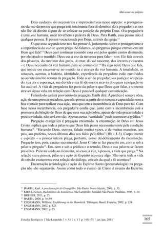 165
Mal-estar no púlpito
Estudos Teológicos São Leopoldo v. 53 n. 1 p. 160-175 jan./jun. 2013
Dois cuidados são necessários e imprescindíveis nesse aspecto: o protagonis-
mo da voz da pessoa que prega está totalmente fora do domínio do/a pregador/a e isso
não lhe dá direito algum de se colocar na posição do próprio Deus. O/a pregador/a
é uma voz humana, onde reverbera a palavra de Deus. Para Barth, essa pessoa não é
qualquer pessoa. É pessoa vocacionada por Deus, através da igreja.12
O que essa segunda tese nos faz pensar é, justamente, sobre o protagonismo e
a importância da voz de quem prega. Só falamos, só pregamos porque cremos em um
Deus que fala!13
Deus quer continuar ecoando essa voz pelos quatro cantos do mundo,
por ele criado e mantido. Deus usa a voz da natureza para falar – sim. Ele fala através
dos pássaros, do ronronar dos gatos, do mar, do sol nascente, das árvores e cascatas
– e Deus necessita da voz humana para se comunicar.14
Há algo neste Deus que fala,
que insiste em encarnar-se no mundo na e através da voz humana. A tonalidade, os
sotaques, acentos, a história, identidade, experiência da pregadora estão envolvidos
no acontecimento sonoro da pregação. Todo o ser do pregador, sua justiça e seu peca-
do, sua dor e esperança, sua dúvida e sua fé são meios através dos quais a pregação se
faz audível. A vida da pregadora faz parte da palavra que Deus quer falar, e somente
através dessa vida em relação com Deus é possível qualquer comunicação.
Falando do caráter provisório da pregação, Barth dirá: A prédica é sempre obra,
ação de uma pessoa pecadora, que não possui a partir de si mesma a capacidade nem a
boa vontade para realizar essa ação, mas que tem a incumbência de Deus para tal. Com
base nessa incumbência, o/a pregador/a conﬁa que, junto com a incumbência está a
promessa da bênção de Deus de que essa sua ação/obra, apesar de toda precariedade e
provisoriedade, não será em vão. Apenas nessa “santidade” pode acontecer a prédica.15
Pregação evangélica é pregação encarnada. A encarnação de Deus em Jesus
Cristo implica que toda a palavra que Deus fala passa necessariamente pela condição
humana16
. “Havendo Deus, outrora, falado muitas vezes, e de muitas maneiras, aos
pais, aos profetas, nestes últimos dias nos falou pelo ﬁlho” (Hb 1.1-3). Corpo, mente
e espírito – a pessoa inteira prega, portanto, como desdobramento da encarnação.
Pregação tem, pois, caráter sacramental. Jesus Cristo se faz presente em, com e sob a
palavra pregada17
. Em, com e sob a prédica e o sermão, Deus e sua palavra se fazem
presentes. Palavra unida ao elemento, no caso, a voz, a pessoa, a vida que prega.18
Na
relação entre pessoa, palavra e ação do Espírito acontece algo. Não seria toda a vida
do cristão exatamente essa relação de diálogo, através da qual a fé acontece?
Encarnação (cristologia) e ação do Espírito Santo (pneumatologia) na prega-
ção não são separáveis. Assim como todo o evento de Cristo é evento do Espírito,
12
BARTH, Karl. A proclamação do Evangelho. São Paulo: Novo Século, 2000. p. 33.
13
KIRST, Nelson. Rudimentos de homilética. São Leopoldo: Sinodal; São Paulo: Paulinas, 1985. p. 10.
14
DREHER, 2011, p. 25.
15
BARTH, 2000, p. 36-39.
16
ENGEMANN, Wilfried. Einführung in die Homiletik. Tübingen; Basel: Francke, 2002. p. 124.
17
ENGEMANN, 2002, p. 123.
18
ENGEMANN, 2002, p. 79.
 