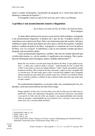 166
Júlio Cézar Adam
Estudos Teológicos São Leopoldo v. 53 n. 1 p. 160-175 jan./jun. 2013
assim o caráter encarnatório, sacramental da pregação só é viável pela ação livre,
dinâmica e soberana do Espírito.19
O Evangelho é uma voz que se faz ouvir na, com e sob a voz humana.
A prédica é um acontecimento sonoro e linguístico
Eu te batizo em nome do Pai, do Filho e do Espírito Santo.
Texto litúrgico
As duas ideias anteriores levam-nos a uma terceira ideia teológica. A pregação
é um acontecimento linguístico. A prédica faz o que ela diz. O próprio sermão é a
experiência com a palavra de Deus. Não é um instrumento para dar recados, informar,
estabelecer regras morais para depois do culto, para a vida do dia seguinte. A própria
prédica é audição da palavra de Deus. A pregação é o momento do ouvir da palavra
de Deus, viva vox evangelii. A experiência, o que se ouve durante o tempo que dura a
pregação está em primeiro plano.
Como acontecimento linguístico, a prédica “não tem um sentido adicional que
vá além dela mesma; i.e., ela faz sentido e é signiﬁcativa em si própria. Não é porta-
dora de informações para mensagens, apelos, medidas educacionais”20
.
Quem faz isso arrasta o ouvinte para longe da palavra de Deus. O que poderia acon-
tecer – a saber, que a palavra atinja o ouvinte – acaba ﬁcando de fora. A gente fala
“sobre” como eram as coisas nos tempos bíblicos, “sobre” aquilo que poderia resultar
da palavra de Deus. Mas se deixam de fora o presente, o agora em que o pregador fala
e o ouvinte ouve. Só mais tarde, após o culto, o ouvinte deve adaptar o que o pregador
esboça em palavras como ideal, deve orientar-se por isso, “lá fora”, no cotidiano. Porém
não se concede à prédica o atributo de que a palavra tenha uma força que pode atuar
no aqui e agora.21
No acontecimento linguístico, os ouvintes estão, sim, exatamente por isso, im-
plicados, como provocativamente nos dirá Ernst Lange:
Pregar signiﬁca: eu falo com o ouvinte sobre a sua vida. Eu falo com ele sobre suas ex-
periências e visões, suas esperanças e decepções, seus sucessos e fracassos, suas tarefas
e seu porvir. Eu falo com ele sobre seu mundo e sua responsabilidade neste mundo,
sobre as ameaças e oportunidades da sua existência. Ele, o ouvinte, é meu tema, não
outro; livre: ele, o ouvinte diante de Deus22
.
19
ENGEMANN, 2002, p. 126.
20
ROSE, 1998, p. 158.
21
ROSE, 1998, p. 158.
22
LANGE apud VOGT, Fabian. Predigen als Erlebnis: narrative Verkündigung eine Homiletik für das 21.
Jahrhundert. Neukirchen-Vluyn: Neukirchener Verlag. 2009. p. 21.
 