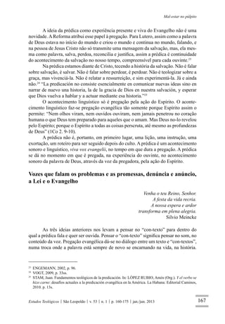 167
Mal-estar no púlpito
Estudos Teológicos São Leopoldo v. 53 n. 1 p. 160-175 jan./jun. 2013
A ideia da prédica como experiência presente e viva do Evangelho não é uma
novidade.AReforma atribui esse papel à pregação. Para Lutero, assim como a palavra
de Deus estava no início do mundo e criou o mundo e continua no mundo, falando, e
na pessoa de Jesus Cristo não só transmite uma mensagem da salvação, mas, ela mes-
ma como palavra, salva, perdoa, reconcilia e justiﬁca, assim a prédica é continuidade
do acontecimento da salvação no nosso tempo, compreensível para cada ouvinte.23
Na prédica estamos diante de Cristo, tecendo a história da salvação. Não é falar
sobre salvação, é salvar. Não é falar sobre perdoar, é perdoar. Não é teologizar sobre a
graça, mas vivenciá-la. Não é relatar a ressurreição, e sim experimentá-la. Já e ainda
não.24
“La predicación no consiste esencialmente en comunicar nuevas ideas sino en
narrar de nuevo una historia, la de la gracia de Dios en nuestra salvación, y esperar
que Dios vuelva a hablar y a actuar mediante esa historia.”25
O acontecimento linguístico só é pregação pela ação do Espírito. O aconte-
cimento linguístico faz-se pregação evangélica tão somente porque Espírito assim o
permite: “Nem olhos viram, nem ouvidos ouviram, nem jamais penetrou no coração
humana o que Deus tem preparado para aqueles que o amam. Mas Deus no-lo revelou
pelo Espírito; porque o Espírito a todas as coisas perscruta, até mesmo as profundezas
de Deus” (1Co 2. 9-10).
A prédica não é, portanto, em primeiro lugar, uma lição, uma instrução, uma
exortação, um roteiro para ser seguido depois do culto. A prédica é um acontecimento
sonoro e linguístico, viva vox evangelii, no tempo em que dura a pregação. A prédica
se dá no momento em que é pregada, na experiência do ouvinte, no acontecimento
sonoro da palavra de Deus, através da voz da pregadora, pela ação do Espírito.
Vozes que falam os problemas e as promessas, denúncia e anúncio,
a Lei e o Evangelho
Venha o teu Reino, Senhor.
A festa da vida recria.
A nossa espera e ardor
transforma em plena alegria.
Silvio Meincke
As três ideias anteriores nos levam a pensar no “con-texto” para dentro do
qual a prédica fala e quer ser ouvida. Pensar o “con-texto” signiﬁca pensar no som, no
conteúdo da voz. Pregação evangélica dá-se no diálogo entre um texto e “con-textos”,
numa troca onde a palavra está sempre de novo se encarnando na vida, na história.
23
ENGEMANN, 2002, p. 96.
24
VOGT, 2009, p. 33ss.
25
STAM, Juan. Fundamentos teológicos de la predicación. In: LÓPEZ RUBIO, Amós (Org.). Y el verbo se
hizo carne: desafíos actuales a la predicación evangélica en la América. La Habana: Editorial Caminos,
2010. p. 13s.
 