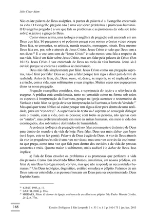 168
Júlio Cézar Adam
Estudos Teológicos São Leopoldo v. 53 n. 1 p. 160-175 jan./jun. 2013
Não existe palavra de Deus asséptica. A pureza da palavra é o Evangelho encarnado
na vida. O Evangelho pregado não é uma voz sobre problemas e promessas humanas.
O Evangelho pregado é a voz que fala os problemas e as promessas da vida sob (não
sobre) o juízo e a graça de Deus.
Como vimos acima, uma teologia evangélica da pregação está ancorada em um
Deus que fala. Só pregamos e só podemos pregar com nossas próprias vozes porque
Deus fala, se comunica, se articula, manda recados, mensagens, sinais. Esse mesmo
Deus fala em, por, sob e através de Jesus Cristo. Jesus Cristo é tudo que Deus tem a
nos dizer.26
E a voz com som de “Jesus Cristo” é tudo menos uma fala a respeito da
sua vida. Não é um falar sobre Jesus Cristo, mas um falar pela palavra de Cristo (Rm
10.16). Jesus Cristo é voz encarnada de Deus no meio da vida humana. Jesus só é
ouvido porque se encarna e continua se encarnando.
Deus não fala simplesmente por falar. Jesus Cristo como sua pregação supre-
ma, não é falar por falar. Deus se digna a falar porque tem algo a dizer para dentro da
realidade. Antes de falar, ele, Deus, ouve, vê, desce, se importa, se vê implicado com
a criação, com a vida, seus sofrimentos e suas alegrias. Muitas vezes nos esquecemos
disso na nossa pregação.
Pregação evangélica considera, sim, a supremacia do texto e a relevância da
exegese. A prédica está condicionada, tanto no conteúdo como na forma sob todos
os aspectos à interpretação da Escritura, porque na igreja acontece o testemunho da
Verdade e todo falar na igreja deve ser interpretação da Escritura, a fonte da Verdade.27
Mas qualquer texto bíblico só existe porque tem algo a dizer para dentro de uma reali-
dade, para um “con-texto”. A supremacia do texto só é suprema se conseguir dialogar
com o mundo, com a vida, com as pessoas; com todas as pessoas, não apenas com
os “santos”, mas preferencialmente em meio às ruínas humanas, em meio à vida dos
escorraçados, dos sobrantes e destituídos de humanidade.
A essência teológica da pregação está no falar permanente e dinâmico de Deus
para dentro do mundo e da vida de hoje. Para falar, Deus usa mais dabar que logos
(se é logos, este se fez gente). Palavra de Deus é ação de Deus. A voz de Deus através
da voz de pregadores/as não é uma voz no vácuo, mas uma voz através da voz huma-
na que prega, como uma voz que fala para dentro dos ouvidos e da vida de pessoas
concretas e reais. Quanto maior o sofrimento, mais audível é o dabar de Deus. Isso
implica:
a) Fala de Deus envolve os problemas e as promessas que perfazem a vida
das pessoas. Como tem observado Jilton Moraes, insistimos, em nossas prédicas, em
falar de um Deus teologicamente correto, mas que não responde às necessidades hu-
manas.28
Um Deus teológico, dogmático, estático emudece o púlpito. Falamos de um
Deus para ser entendido, e as pessoas buscam um Deus para ser experimentado, Deus
Espírito Santo.
26
KIRST, 1985, p. 11.
27
BARTH, 2000, p. 39ss.
28
MORAES, Jilton. O clamor da Igreja: em busca da excelência no púlpito. São Paulo: Mundo Cristão,
2012. p. 77ss.
 