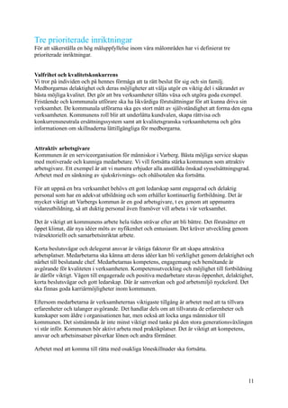 Tre prioriterade inriktningar
För att säkerställa en hög måluppfyllelse inom våra målområden har vi definierat tre
prioriterade inriktningar.
Valfrihet och kvalitetskonkurrens
Vi tror på individen och på hennes förmåga att ta rätt beslut för sig och sin familj.
Medborgarnas delaktighet och deras möjligheter att välja utgör en viktig del i säkrandet av
bästa möjliga kvalitet. Det gör att bra verksamheter tillåts växa och utgöra goda exempel.
Fristående och kommunala utförare ska ha likvärdiga förutsättningar för att kunna driva sin
verksamhet. De kommunala utförarna ska ges stort mått av självständighet att forma den egna
verksamheten. Kommunens roll blir att underlätta kundvalen, skapa rättvisa och
konkurrensneutrala ersättningssystem samt att kvalitetsgranska verksamheterna och göra
informationen om skillnaderna lättillgängliga för medborgarna.
Attraktiv arbetsgivare
Kommunen är en serviceorganisation för människor i Varberg. Bästa möjliga service skapas
med motiverade och kunniga medarbetare. Vi vill fortsätta stärka kommunen som attraktiv
arbetsgivare. Ett exempel är att vi numera erbjuder alla anställda önskad sysselsättningsgrad.
Arbetet med en sänkning av sjukskrivnings- och ohälsotalen ska fortsätta.
För att uppnå en bra verksamhet behövs ett gott ledarskap samt engagerad och delaktig
personal som har en adekvat utbildning och som erhåller kontinuerlig fortbildning. Det är
mycket viktigt att Varbergs kommun är en god arbetsgivare, t ex genom att uppmuntra
vidareutbildning, så att duktig personal även framöver vill arbeta i vår verksamhet.
Det är viktigt att kommunens arbete hela tiden strävar efter att bli bättre. Det förutsätter ett
öppet klimat, där nya idéer möts av nyfikenhet och entusiasm. Det kräver utveckling genom
tvärsektoriellt och samarbetsinriktat arbete.
Korta beslutsvägar och delegerat ansvar är viktiga faktorer för att skapa attraktiva
arbetsplatser. Medarbetarna ska känna att deras idéer kan bli verklighet genom delaktighet och
närhet till beslutande chef. Medarbetarnas kompetens, engagemang och bemötande är
avgörande för kvaliteten i verksamheten. Kompetensutveckling och möjlighet till fortbildning
är därför viktigt. Vägen till engagerade och positiva medarbetare stavas öppenhet, delaktighet,
korta beslutsvägar och gott ledarskap. Där är samverkan och god arbetsmiljö nyckelord. Det
ska finnas goda karriärmöjligheter inom kommunen.
Eftersom medarbetarna är verksamheternas viktigaste tillgång är arbetet med att ta tillvara
erfarenheter och talanger avgörande. Det handlar dels om att tillvarata de erfarenheter och
kunskaper som äldre i organisationen har, men också att locka unga människor till
kommunen. Det sistnämnda är inte minst viktigt med tanke på den stora generationsväxlingen
vi står inför. Kommunen bör aktivt arbeta med praktikplatser. Det är viktigt att kompetens,
ansvar och arbetsinsatser påverkar lönen och andra förmåner.
Arbetet med att komma till rätta med osakliga löneskillnader ska fortsätta.
11
 