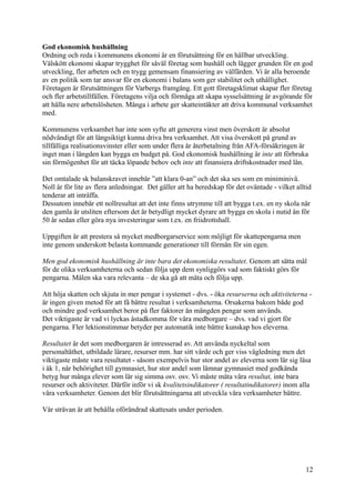 God ekonomisk hushållning
Ordning och reda i kommunens ekonomi är en förutsättning för en hållbar utveckling.
Välskött ekonomi skapar trygghet för såväl företag som hushåll och lägger grunden för en god
utveckling, fler arbeten och en trygg gemensam finansiering av välfärden. Vi är alla beroende
av en politik som tar ansvar för en ekonomi i balans som ger stabilitet och uthållighet.
Företagen är förutsättningen för Varbergs framgång. Ett gott företagsklimat skapar fler företag
och fler arbetstillfällen. Företagens vilja och förmåga att skapa sysselsättning är avgörande för
att hålla nere arbetslösheten. Många i arbete ger skatteintäkter att driva kommunal verksamhet
med.
Kommunens verksamhet har inte som syfte att generera vinst men överskott är absolut
nödvändigt för att långsiktigt kunna driva bra verksamhet. Att visa överskott på grund av
tillfälliga realisationsvinster eller som under flera år återbetalning från AFA-försäkringen är
inget man i längden kan bygga en budget på. God ekonomisk hushållning är inte att förbruka
sin förmögenhet för att täcka löpande behov och inte att finansiera driftskostnader med lån.
Det omtalade sk balanskravet innebär ”att klara 0-an” och det ska ses som en miniminivå.
Noll är för lite av flera anledningar. Det gäller att ha beredskap för det oväntade - vilket alltid
tenderar att inträffa.
Dessutom innebär ett nollresultat att det inte finns utrymme till att bygga t.ex. en ny skola när
den gamla är utsliten eftersom det är betydligt mycket dyrare att bygga en skola i nutid än för
50 år sedan eller göra nya investeringar som t.ex. en friidrottshall.
Uppgiften är att prestera så mycket medborgarservice som möjligt för skattepengarna men
inte genom underskott belasta kommande generationer till förmån för sin egen.
Men god ekonomisk hushållning är inte bara det ekonomiska resultatet. Genom att sätta mål
för de olika verksamheterna och sedan följa upp dem synliggörs vad som faktiskt görs för
pengarna. Målen ska vara relevanta – de ska gå att mäta och följa upp.
Att höja skatten och skjuta in mer pengar i systemet - dvs. - öka resurserna och aktiviteterna -
är ingen given metod för att få bättre resultat i verksamheterna. Orsakerna bakom både god
och mindre god verksamhet beror på fler faktorer än mängden pengar som används.
Det viktigaste är vad vi lyckas åstadkomma för våra medborgare – dvs. vad vi gjort för
pengarna. Fler lektionstimmar betyder per automatik inte bättre kunskap hos eleverna.
Resultatet är det som medborgaren är intresserad av. Att använda nyckeltal som
personaltäthet, utbildade lärare, resurser mm. har sitt värde och ger viss vägledning men det
viktigaste måste vara resultatet - såsom exempelvis hur stor andel av eleverna som lär sig läsa
i åk 1, når behörighet till gymnasiet, hur stor andel som lämnar gymnasiet med godkända
betyg hur många elever som lär sig simma osv. osv. Vi måste mäta våra resultat, inte bara
resurser och aktiviteter. Därför inför vi sk kvalitetsindikatorer ( resultatindikatorer) inom alla
våra verksamheter. Genom det blir förutsättningarna att utveckla våra verksamheter bättre.
Vår strävan är att behålla oförändrad skattesats under perioden.
12
 