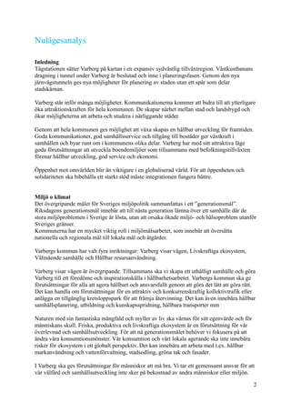 Nulägesanalys
Inledning
Tågstationen sätter Varberg på kartan i en expansiv sydvästlig tillväxtregion. Västkustbanans
dragning i tunnel under Varberg är beslutad och inne i planeringsfasen. Genom den nya
järnvägstunneln ges nya möjligheter för planering av staden utan ett spår som delar
stadskärnan.
Varberg står inför många möjligheter. Kommunikationerna kommer att bidra till att ytterligare
öka attraktionskraften för hela kommunen. De skapar närhet mellan stad och landsbygd och
ökar möjligheterna att arbeta och studera i närliggande städer.
Genom att hela kommunen ges möjlighet att växa skapas en hållbar utveckling för framtiden.
Goda kommunikationer, god samhällsservice och tillgång till bostäder ger växtkraft i
samhällen och byar runt om i kommunens olika delar. Varberg har med sitt attraktiva läge
goda förutsättningar att utveckla boendemiljöer som tillsammans med befolkningstillväxten
förenar hållbar utveckling, god service och ekonomi.
Öppenhet mot omvärlden blir än viktigare i en globaliserad värld. För att öppenheten och
solidariteten ska bibehålla ett starkt stöd måste integrationen fungera bättre.
Miljö o klimat
Det övergripande målet för Sveriges miljöpolitik sammanfattas i ett ”generationsmål”.
Riksdagens generationsmål innebär att till nästa generation lämna över ett samhälle där de
stora miljöproblemen i Sverige är lösta, utan att orsaka ökade miljö- och hälsoproblem utanför
Sveriges gränser.
Kommunerna har en mycket viktig roll i miljömålsarbetet, som innebär att översätta
nationella och regionala mål till lokala mål och åtgärder.
Varbergs kommun har valt fyra inriktningar: Varberg visar vägen, Livskraftiga ekosystem,
Välmående samhälle och Hållbar resursanvändning.
Varberg visar vägen är övergripande. Tillsammans ska vi skapa ett uthålligt samhälle och göra
Varberg till ett föredöme och inspirationskälla i hållbarhetsarbetet. Varbergs kommun ska ge
förutsättningar för alla att agera hållbart och ansvarsfullt genom att göra det lätt att göra rätt.
Det kan handla om förutsättningar för en attraktiv och konkurrenskraftig kollektivtrafik eller
anlägga en tillgänglig kretsloppspark för att främja återvinning. Det kan även innebära hållbar
samhällsplanering, utbildning och kunskapsspridning, hållbara transporter mm
Naturen med sin fantastiska mångfald och myller av liv ska värnas för sitt egenvärde och för
människans skull. Friska, produktiva och livskraftiga ekosystem är en förutsättning för vår
överlevnad och samhällsutveckling. För att nå generationsmålet behöver vi fokusera på att
ändra våra konsumtionsmönster. Vår konsumtion och vårt lokala agerande ska inte innebära
risker för ekosystem i ett globalt perspektiv. Det kan innebära att arbeta med t.ex. hållbar
markanvändning och vattenförvaltning, stadsodling, gröna tak och fasader.
I Varberg ska ges förutsättningar för människor att må bra. Vi tar ett gemensamt ansvar för att
vår välfärd och samhällsutveckling inte sker på bekostnad av andra människor eller miljön.
2
 