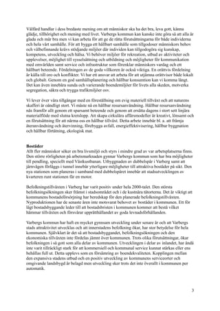 Välfärd handlar i dess bredaste mening om att människor ska ha det bra, leva gott, känna
glädje, tillhörighet och mening med livet. Varbergs kommun kan kanske inte göra så att alla är
glada och mår bra men vi kan arbeta för att ge de rätta förutsättningarna för både individerna
och hela vårt samhälle. För att bygga ett hållbart samhälle som tillgodoser människors behov
och välbefinnande krävs stödjande miljöer där individen kan tillgodogöra sig kunskap,
kompetens, utveckling och hälsa. Vi behöver miljöer för rekreation, utbud av aktiviteter och
upplevelser, möjlighet till sysselsättning och utbildning och möjligheter för kommunikation
med omvärlden samt service och infrastruktur som förenklar människors vardag och ett
hållbart beteende. Fördelningen av de goda villkoren är också viktiga. En orättvis fördelning
är källa till oro och konflikter. Vi har ett ansvar att arbeta för att utjämna orättvisor både lokalt
och globalt. Genom en god samhällsplanering och hållbar konsumtion kan vi komma långt.
Det kan även innebära sunda och varierande boendemiljöer för livets alla skeden, motverka
segregation, säkra och trygga trafikmiljöer osv.
Vi lever över våra tillgångar med en föreställning om evig materiell tillväxt och att naturens
skafferi är oändligt stort. Vi måste nå en hållbar resursanvändning. Hållbar resursanvändning
nås framför allt genom ett sparsamt beteende och genom att ersätta dagens i stort sett linjära
materialflöde med slutna kretslopp. Att skapa cirkulära affärsmodeller är kreativt, lönsamt och
en förutsättning för att närma oss en hållbar tillväxt. Detta arbete innebär bl. a. att främja
återanvändning och återvinning, förebygga avfall, energieffektivisering, hållbar byggnation
och hållbar förtätning, ekologisk mat.
Bostäder
Allt fler människor söker en bra livsmiljö och styrs i mindre grad av var arbetsplatserna finns.
Den större rörligheten på arbetsmarknaden gynnar Varbergs kommun som har bra möjligheter
till pendling, speciellt med Västkustbanan. Utbyggnaden av dubbelspår i Varberg samt att
järnvägen förläggs i tunnel innebär ytterligare möjligheter till attraktiva bostäder på sikt. Den
nya stationen som planeras i samband med dubbelspåret innebär att stadsutvecklingen av
kvarteren runt stationen får en motor.
Befolkningstillväxten i Varberg har varit positiv under hela 2000-talet. Den största
befolkningsökningen sker främst i stadsområdet och i de kustnära tätorterna. Det är viktigt att
kommunens bostadsförsörjning har beredskap för den planerade befolkningstillväxten.
Nyproduktionen har de senaste åren inte motsvarat behovet av bostäder i kommunen. Ett för
lågt bostadsbyggande leder till att bostadsbristen i kommunen kommer att bestå vilket
hämmar tillväxten och försvårar upprätthållandet av goda levnadsförhållanden.
Varbergs kommun har haft en mycket gynnsam utveckling under senare år och att Varbergs
stads attraktivitet utvecklas och att innerstadens befolkning ökar, har stor betydelse för hela
kommunen. Självklart är det så att bostadsbyggandet, befolkningsökningen och den
ekonomiska tillväxten inte fördelas jämnt över kommunen. Trots olika förutsättningar, ökar
befolkningen i så gott som alla delar av kommunen. Utvecklingen i delar av inlandet, har ändå
inte varit tillräckligt stark för att kommersiell och kommunal service kunnat stärkas eller ens
behållas full ut. Detta upplevs som en försämring av boendekvaliteten. Kopplingen mellan
den expansiva stadens utbud och en positiv utveckling av kommunens serviceorter och
omgivande landsbygd är belagd men utveckling sker trots det inte överallt i kommunen per
automatik.
3
 