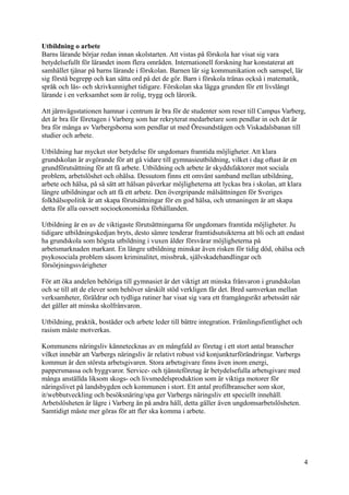 Utbildning o arbete
Barns lärande börjar redan innan skolstarten. Att vistas på förskola har visat sig vara
betydelsefullt för lärandet inom flera områden. Internationell forskning har konstaterat att
samhället tjänar på barns lärande i förskolan. Barnen lär sig kommunikation och samspel, lär
sig förstå begrepp och kan sätta ord på det de gör. Barn i förskola tränas också i matematik,
språk och läs- och skrivkunnighet tidigare. Förskolan ska lägga grunden för ett livslångt
lärande i en verksamhet som är rolig, trygg och lärorik.
Att järnvägsstationen hamnar i centrum är bra för de studenter som reser till Campus Varberg,
det är bra för företagen i Varberg som har rekryterat medarbetare som pendlar in och det är
bra för många av Varbergsborna som pendlar ut med Öresundstågen och Viskadalsbanan till
studier och arbete.
Utbildning har mycket stor betydelse för ungdomars framtida möjligheter. Att klara
grundskolan är avgörande för att gå vidare till gymnasieutbildning, vilket i dag oftast är en
grundförutsättning för att få arbete. Utbildning och arbete är skyddsfaktorer mot sociala
problem, arbetslöshet och ohälsa. Dessutom finns ett omvänt samband mellan utbildning,
arbete och hälsa, på så sätt att hälsan påverkar möjligheterna att lyckas bra i skolan, att klara
längre utbildningar och att få ett arbete. Den övergripande målsättningen för Sveriges
folkhälsopolitik är att skapa förutsättningar för en god hälsa, och utmaningen är att skapa
detta för alla oavsett socioekonomiska förhållanden.
Utbildning är en av de viktigaste förutsättningarna för ungdomars framtida möjligheter. Ju
tidigare utbildningskedjan bryts, desto sämre tenderar framtidsutsikterna att bli och att endast
ha grundskola som högsta utbildning i vuxen ålder försvårar möjligheterna på
arbetsmarknaden markant. En längre utbildning minskar även risken för tidig död, ohälsa och
psykosociala problem såsom kriminalitet, missbruk, självskadehandlingar och
försörjningssvårigheter
För att öka andelen behöriga till gymnasiet är det viktigt att minska frånvaron i grundskolan
och se till att de elever som behöver särskilt stöd verkligen får det. Bred samverkan mellan
verksamheter, föräldrar och tydliga rutiner har visat sig vara ett framgångsrikt arbetssätt när
det gäller att minska skolfrånvaron.
Utbildning, praktik, bostäder och arbete leder till bättre integration. Främlingsfientlighet och
rasism måste motverkas.
Kommunens näringsliv kännetecknas av en mångfald av företag i ett stort antal branscher
vilket innebär att Varbergs näringsliv är relativt robust vid konjunkturförändringar. Varbergs
kommun är den största arbetsgivaren. Stora arbetsgivare finns även inom energi,
pappersmassa och byggvaror. Service- och tjänsteföretag är betydelsefulla arbetsgivare med
många anställda liksom skogs- och livsmedelsproduktion som är viktiga motorer för
näringslivet på landsbygden och kommunen i stort. Ett antal profilbranscher som skor,
it/webbutveckling och besöksnäring/spa ger Varbergs näringsliv ett speciellt innehåll.
Arbetslösheten är lägre i Varberg än på andra håll, detta gäller även ungdomsarbetslösheten.
Samtidigt måste mer göras för att fler ska komma i arbete.
4
 