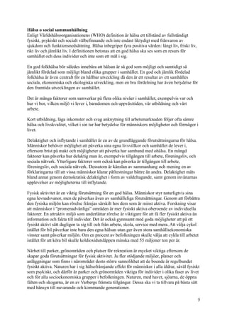 Hälsa o social sammanhållning
Enligt Världshälsoorganisationens (WHO) definition är hälsa ett tillstånd av fullständigt
fysiskt, psykiskt och socialt välbefinnande och inte endast liktydigt med frånvaron av
sjukdom och funktionsnedsättning. Hälsa inbegriper fyra positiva värden: långt liv, friskt liv,
rikt liv och jämlikt liv. I definitionen betonas att en god hälsa ska ses som en resurs för
samhället och dess individer och inte som ett mål i sig.
En god folkhälsa bör således innebära att hälsan är så god som möjligt och samtidigt så
jämlikt fördelad som möjligt bland olika grupper i samhället. En god och jämlik fördelad
folkhälsa är även centralt för en hållbar utveckling då den är ett resultat av ett samhälles
sociala, ekonomiska och ekologiska utveckling, men en bra fördelning har även betydelse för
den framtida utvecklingen av samhället.
Det är många faktorer som samverkar på flera olika nivåer i samhället, exempelvis var och
hur vi bor, vilken miljö vi lever i, barndomen och uppväxttiden, vår utbildning och vårt
arbete.
Kort utbildning, låga inkomster och svag anknytning till arbetsmarknaden följer ofta sämre
hälsa och livskvalitet, vilket i sin tur har betydelse för människors möjligheter och förmågor i
livet.
Delaktighet och inflytande i samhället är en av de grundläggande förutsättningarna för hälsa.
Människor behöver möjlighet att påverka sina egna livsvillkor och samhället de lever i,
eftersom brist på makt och möjligheter att påverka har samband med ohälsa. En mängd
faktorer kan påverka hur delaktig man är, exempelvis tillgången till arbete, föreningsliv, och
sociala nätverk. Ytterligare faktorer som också kan påverka är tillgången till arbete,
föreningsliv, och sociala nätverk. Dessutom är känslan av sammanhang och mening en av
förklaringarna till att vissa människor klarar påfrestningar bättre än andra. Delaktighet mäts
bland annat genom demokratisk delaktighet i form av valdeltagande, samt genom invånarnas
upplevelser av möjligheterna till inflytande.
Fysisk aktivitet är en viktig förutsättning för en god hälsa. Människor styr naturligtvis sina
egna levnadsvanor, men de påverkas även av samhälleliga förutsättningar. Genom att förbättra
den fysiska miljön kan rörelse främjas särskilt hos dem som är minst aktiva. Forskning visar
att människor i ”promenadvänliga” områden är mer fysiskt aktiva oberoende av individuella
faktorer. En attraktiv miljö som underlättar rörelse är viktigare för att få fler fysiskt aktiva än
information och fakta till individer. Det är också gynnsamt med goda möjligheter att på ett
fysiskt aktivt sätt dagligen ta sig till och från arbete, skola, service med mera. Att välja cykel
istället för bil påverkar inte bara den egna hälsan utan ger även stora samhällsekonomiska
vinster samt påverkar miljön. Om en procent av befolkningen skulle välja att cykla till arbetet
istället för att köra bil skulle koldioxidutsläppen minska med 55 miljoner ton per år.
Närhet till parker, grönområden och platser för rekreation är mycket viktiga eftersom de
skapar goda förutsättningar för fysisk aktivitet. Ju fler stödjande miljöer, platser och
anläggningar som finns i närområdet desto större sannolikhet att de boende är regelbundet
fysiskt aktiva. Naturen har i sig hälsofrämjande effekt för människor i alla åldrar, såväl fysiskt
som psykiskt, och därför är parker och grönområden viktiga för individer i olika faser av livet
och för alla socioekonomiska grupper i befolkningen. Naturen, med havet, sjöarna, de öppna
fälten och skogarna, är en av Varbergs främsta tillgångar. Dessa ska vi ta tillvara på bästa sätt
med hänsyn till nuvarande och kommande generationer.
5
 