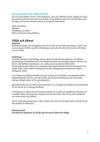 Fyra prioriterade målområden
För en fortsatt hållbar tillväxt i hela kommunen, fokus på välfärdens kärna, ordning och reda i
ekonomin kombinerat med strävan att behålla en låg skattesats och en tro på individens egen
förmåga, ska kommunen arbeta med fyra strategiska målområden.
Miljö och Klimat
Bostäder
Utbildning och Arbete
Hälsa och Social sammanhållning
Miljö och klimat
Bakgrund
Klimatförändringar och miljöproblem hör till vår tids stora globala utmaningar. Lokalt är det
en utmaning att förhålla sig till de förändringar som redan har skett eller snart kan förväntas
vara en realitet.
Inriktningar
Enskilda människors och företags vilja att agera klimatsmart ska stimuleras. Utvecklade
förutsättningar för hållbara resor och transporter kommer att efterfrågas alltmer. Det ska vara
lätt att välja hållbara resealternativ, dvs. cykla, gå och använda kollektivtrafik.
Kommunikationerna bidrar till att ytterligare öka attraktionskraften för hela kommunen. De
skapar närhet mellan stad och landsbygd och ökar möjligheterna att arbeta och studera i
närliggande städer.
Vi vill skapa ett uthålligt samhälle och göra Varberg till ett föredöme och inspirationskälla i
hållbarhetsarbetet. Det ska vara lätt att göra rätt. Resursanvändning ska ske med minsta
möjliga miljöpåverkan i ett livscykelperspektiv.
Man skall kunna bo och verka i hela kommunen. Ett väl fungerande vägnät är en förutsättning
för det liksom ett väl utbyggt bredband.
En förtätning av staden och serviceorterna innebär att vi tänker på samhällsutvecklingen som
en hållbar helhet, där resurserna utnyttjas på bästa sätt. Det är ofta såväl socialt, ekologiskt
som ekonomiskt mest hållbart.
Det är viktigt att cyklingen sker i säkra miljöer, inte minst när det gäller barns cykling till och
från skolan och arbetsresor.
Prioriterat mål
Förenkla för människor så att fler gör det som är bättre för miljön.
7
 