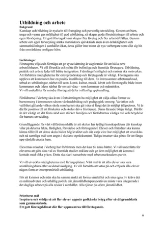 Utbildning och arbete
Bakgrund
Kunskap och bildning är nyckeln till framgång och personlig utveckling. Genom att barn,
unga och vuxna ges möjlighet till god utbildning, så skapas goda förutsättningar till arbete och
egen försörjning. Ett gott företagsklimat skapar fler företag och fler arbetstillfällen. Genom
arbete och egen försörjning stärks människors självkänsla men även delaktigheten och
sammanhållningen i samhället ökar, detta gäller inte minst de nya varbergare som sökt sig hit
från omvärldens oroligare hörn.
Inriktningar
Företagens vilja och förmåga att ge sysselsättning är avgörande för att hålla nere
arbetslösheten. Vi vill förenkla och stötta för befintliga och framtida företagare. Utbildning,
praktik och arbete leder till bättre integration. Främlingsfientlighet och rasism ska motverkas.
Att förbättra möjligheterna för entreprenörskap och företagande är viktigt. Företagarna ska
uppleva att kommunen har en positiv inställning till dem. En intressantare arbetsmarknad,
utbud av utbildningar, närhet till scen, konst, kultur, musik, idrott och föreningsliv både inom
kommunen och i dess närhet får oss att växa – som kommun och människor.
Vi vill underlätta för mindre företag att delta i offentlig upphandling.
Föräldrarna i Varberg ska även i fortsättningen ha möjlighet att välja olika former av
barnomsorg i kommunen såsom vårdnadsbidrag och pedagogisk omsorg. Variation och
valfrihet gällande vilken skola som barnet ska gå i ska så långt det är möjligt tillgodoses. Vi är
därför positiva till att förskolor och skolor drivs fristående. Barns lärande börjar tidigt. Därför
är det viktigt att det finns stöd som stärker familjen och föräldrarnas viktiga roll och betydelse
för barnets utveckling.
Grundläggande för vårt välfärdssamhälle är att skolan har tydligt kunskapsfokus där kunskap
vilar på delarna fakta, färdighet, förståelse och förtrogenhet. Elever och föräldrar ska kunna
känna tillit till att deras skola håller hög kvalitet och där varje elev har möjlighet att utvecklas
och nå samtliga mål som anges i skolans styrdokument. Tidiga insatser ska göras för att fånga
upp särskilt utsatta barn.
Elevernas resultat i Varberg har förbättrats men det kan bli ännu bättre. Vi vill underlätta för
eleverna att göra sina val av framtida studier enklare och ge dem möjlighet att komma i
kontakt med olika yrken. Detta ska ske i samarbete med arbetsmarknadens parter.
Vi vill utveckla möjligheterna med lärlingsplatser. Vårt mål är att alla elever ska vara
anställningsbara efter avslutad skolgång. Vi vill fortsätta att satsa på och erbjuda alla elever
någon form av entreprenöriell utbildning.
För att kvinnor och män ska ha samma makt att forma samhället och sina egna liv krävs det
en målmedveten och uthållig politik där jämställdhetsperspektiven måste vara integrerade i
det dagliga arbetet på alla nivåer i samhället. Alla tjänar på större jämställdhet.
Prioriterat mål
Inspirera och stödja så att fler elever uppnår godkända betyg efter såväl grundskola
som gymnasieskola.
Ett gott företagsklimat där fler uppmuntras till företagande.
9
 