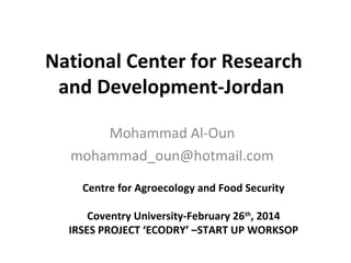 National Center for Research
and Development-Jordan
Mohammad Al-Oun
mohammad_oun@hotmail.com
Centre for Agroecology and Food Security
Coventry University-February 26th
, 2014
IRSES PROJECT ‘ECODRY’ –START UP WORKSOP
 