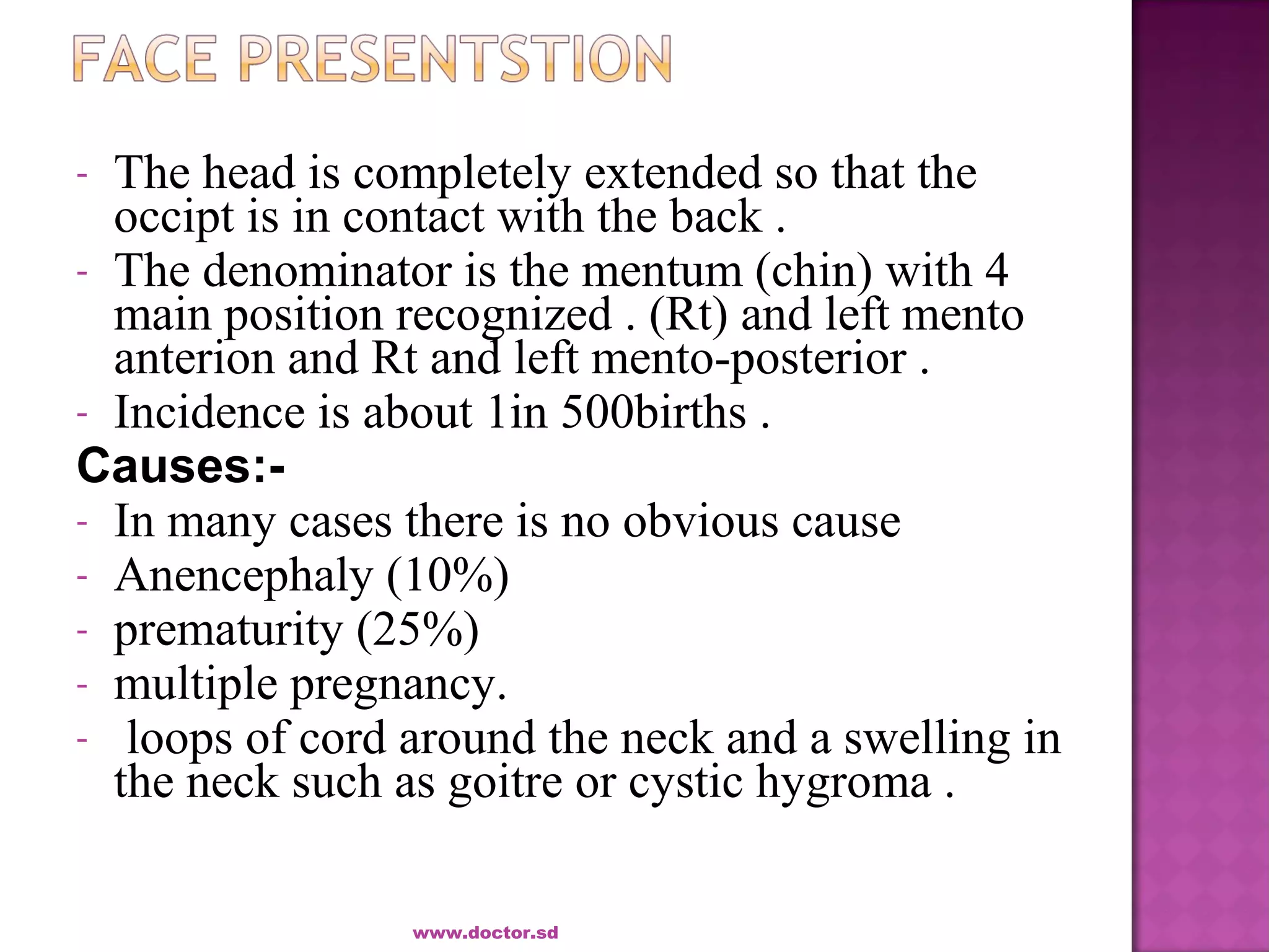 - The head is completely extended so that the
occipt is in contact with the back .
- The denominator is the mentum (chin) with 4
main position recognized . (Rt) and left mento
anterion and Rt and left mento-posterior .
- Incidence is about 1in 500births .
Causes:-
- In many cases there is no obvious cause
- Anencephaly (10%)
- prematurity (25%)
- multiple pregnancy.
- loops of cord around the neck and a swelling in
the neck such as goitre or cystic hygroma .
www.doctor.sd
 