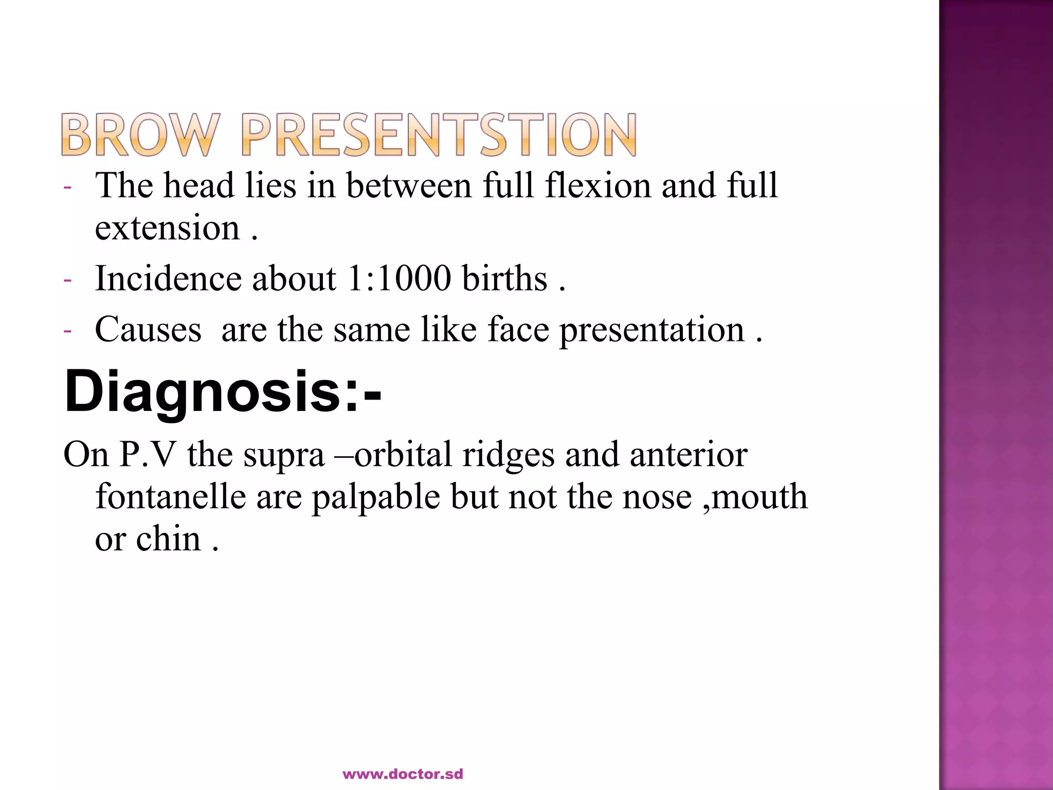 - The head lies in between full flexion and full
extension .
- Incidence about 1:1000 births .
- Causes are the same like face presentation .
Diagnosis:-
On P.V the supra –orbital ridges and anterior
fontanelle are palpable but not the nose ,mouth
or chin .
www.doctor.sd
 