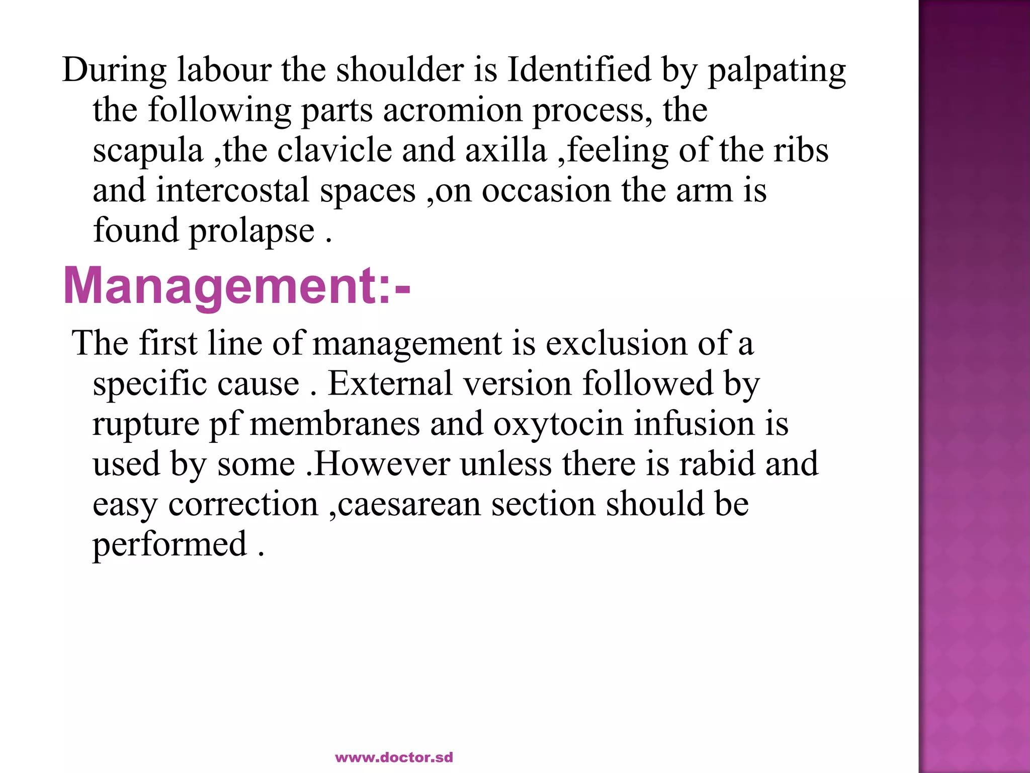 During labour the shoulder is Identified by palpating
the following parts acromion process, the
scapula ,the clavicle and axilla ,feeling of the ribs
and intercostal spaces ,on occasion the arm is
found prolapse .
Management:-
The first line of management is exclusion of a
specific cause . External version followed by
rupture pf membranes and oxytocin infusion is
used by some .However unless there is rabid and
easy correction ,caesarean section should be
performed .
www.doctor.sd
 