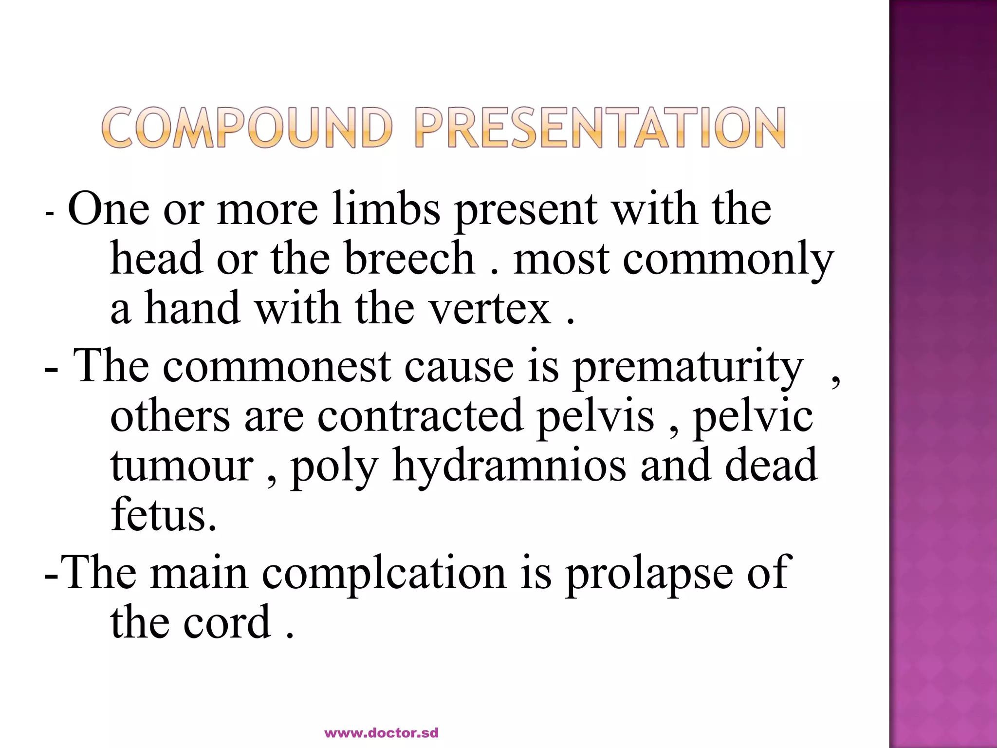 - One or more limbs present with the
head or the breech . most commonly
a hand with the vertex .
- The commonest cause is prematurity ,
others are contracted pelvis , pelvic
tumour , poly hydramnios and dead
fetus.
-The main complcation is prolapse of
the cord .
www.doctor.sd
 