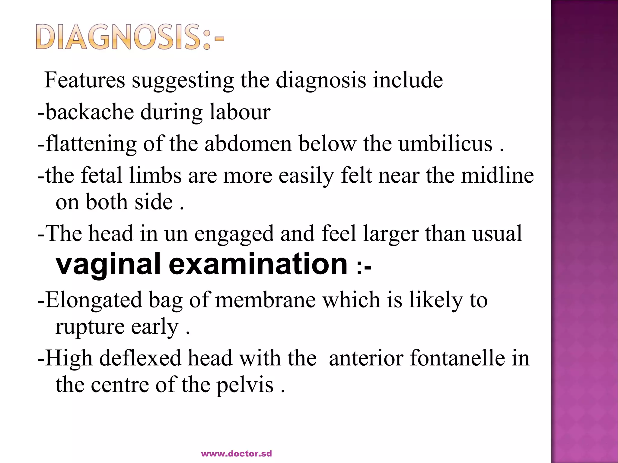 Features suggesting the diagnosis include
-backache during labour
-flattening of the abdomen below the umbilicus .
-the fetal limbs are more easily felt near the midline
on both side .
-The head in un engaged and feel larger than usual
vaginal examination :-
-Elongated bag of membrane which is likely to
rupture early .
-High deflexed head with the anterior fontanelle in
the centre of the pelvis .
www.doctor.sd
 