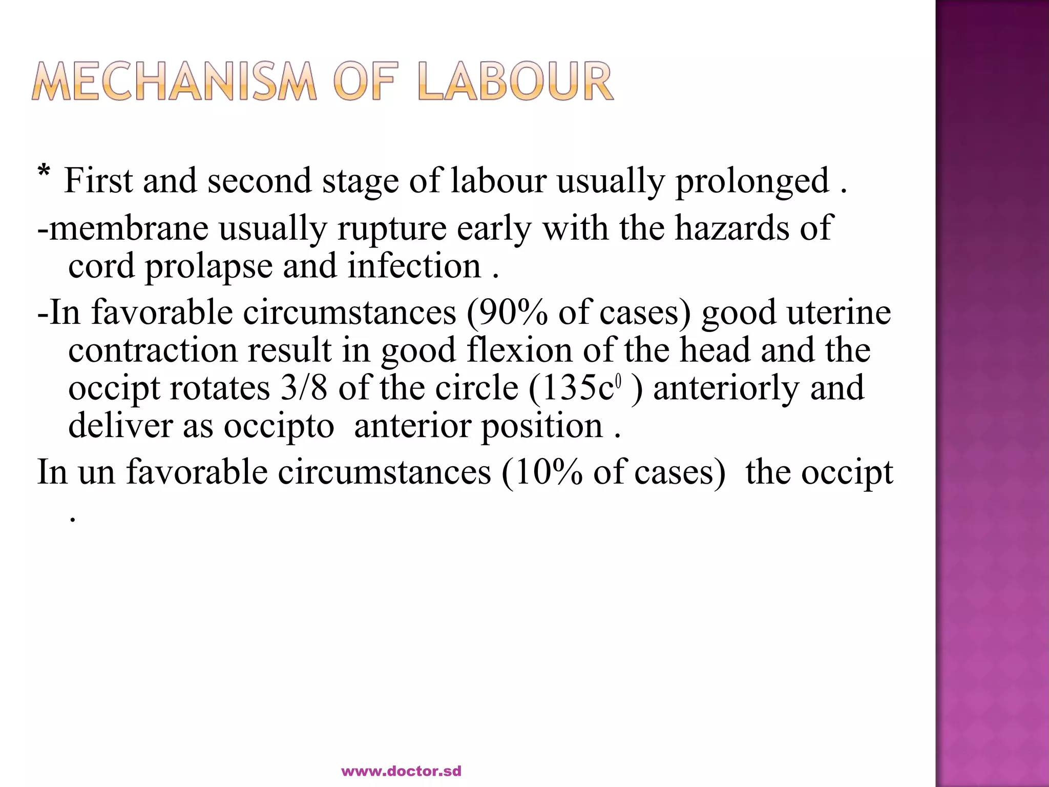 * First and second stage of labour usually prolonged .
-membrane usually rupture early with the hazards of
cord prolapse and infection .
-In favorable circumstances (90% of cases) good uterine
contraction result in good flexion of the head and the
occipt rotates 3/8 of the circle (135c0
) anteriorly and
deliver as occipto anterior position .
In un favorable circumstances (10% of cases) the occipt
.
www.doctor.sd
 