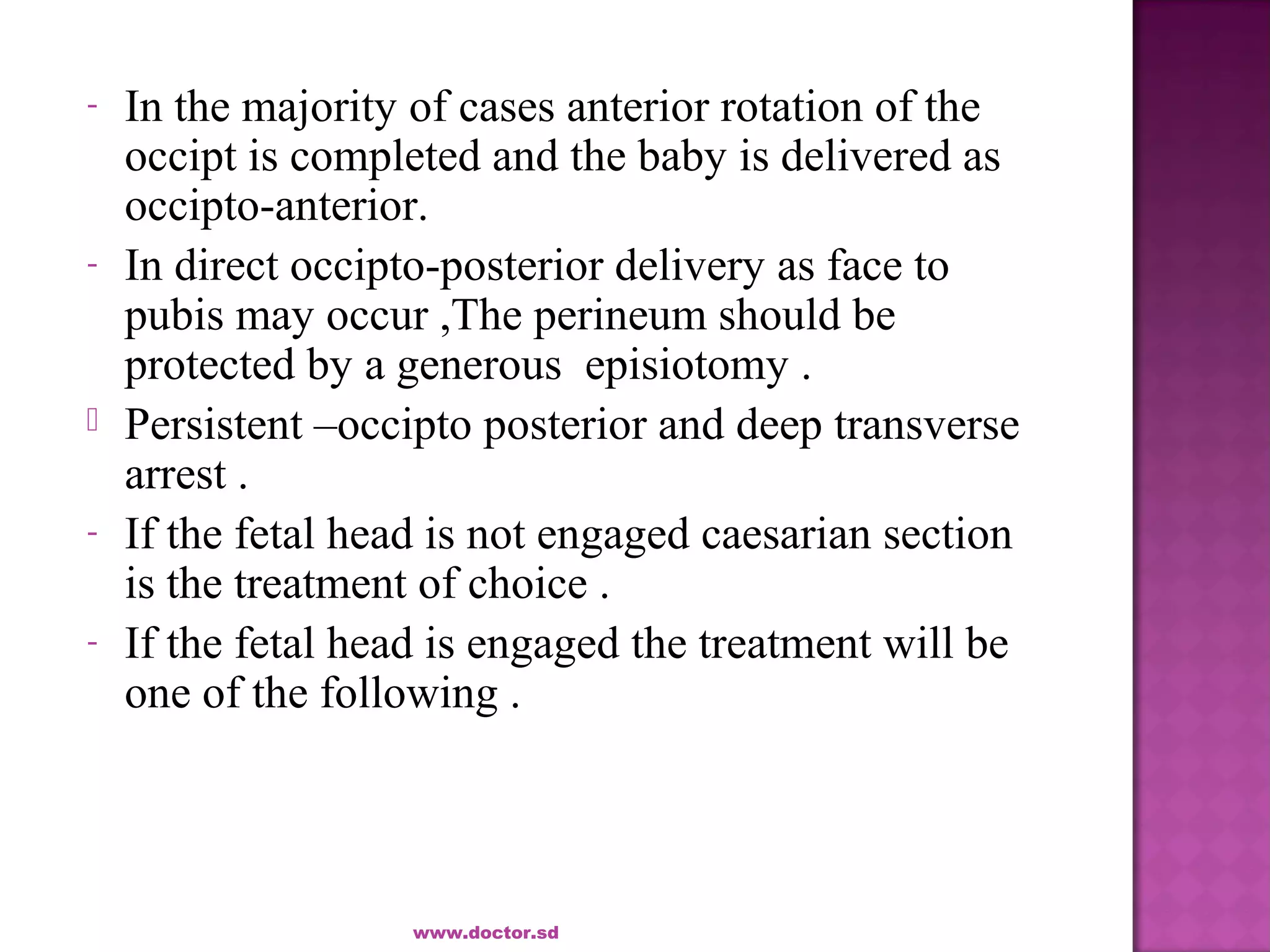 - In the majority of cases anterior rotation of the
occipt is completed and the baby is delivered as
occipto-anterior.
- In direct occipto-posterior delivery as face to
pubis may occur ,The perineum should be
protected by a generous episiotomy .
 Persistent –occipto posterior and deep transverse
arrest .
- If the fetal head is not engaged caesarian section
is the treatment of choice .
- If the fetal head is engaged the treatment will be
one of the following .
www.doctor.sd
 