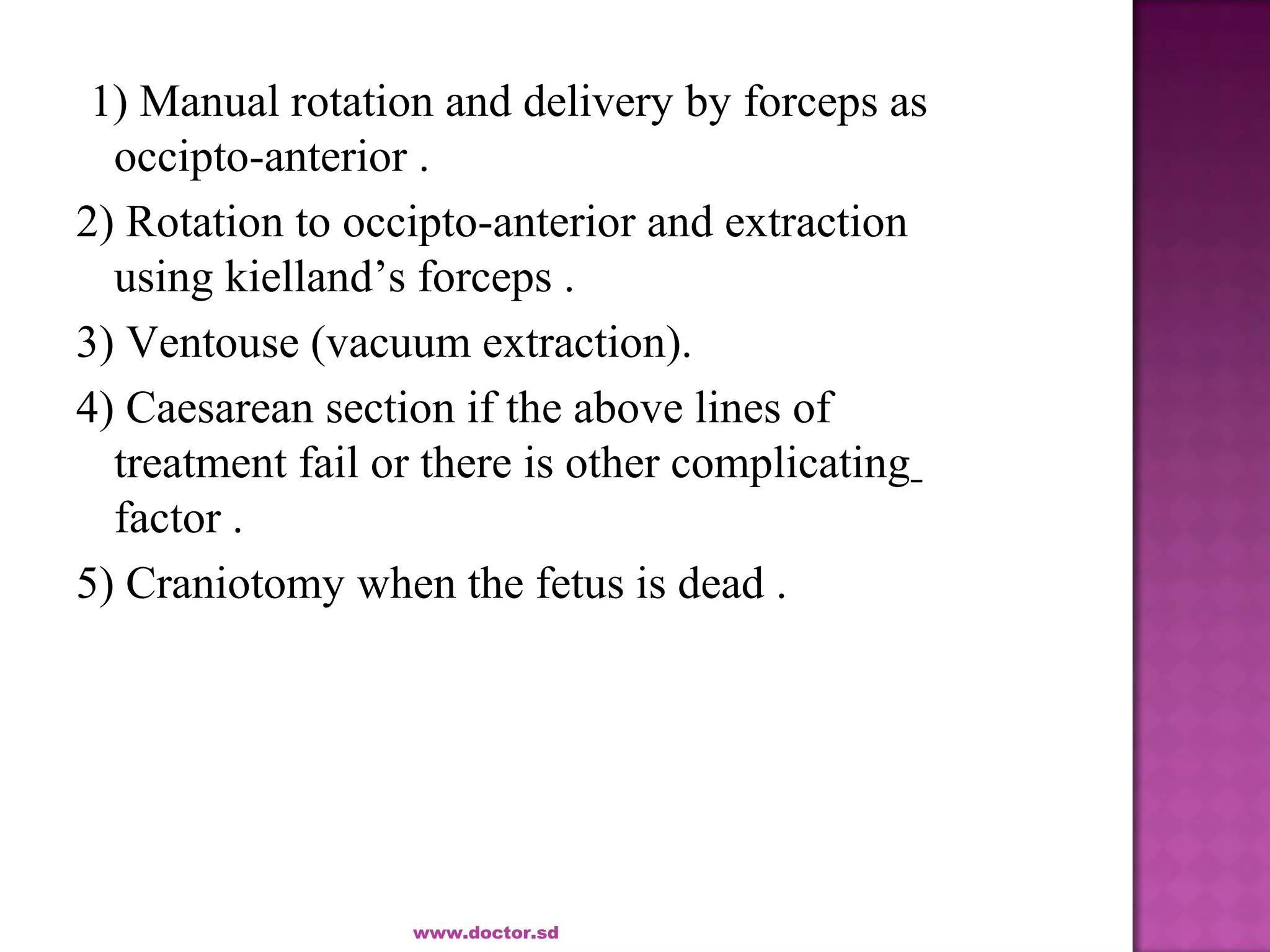 1) Manual rotation and delivery by forceps as
occipto-anterior .
2) Rotation to occipto-anterior and extraction
using kielland’s forceps .
3) Ventouse (vacuum extraction).
4) Caesarean section if the above lines of
treatment fail or there is other complicating
factor .
5) Craniotomy when the fetus is dead .
www.doctor.sd
 