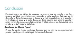 Conclusión
Personalmente no estoy de acuerdo ya que el mal no existe y no hay
ninguna entidad metafísica que responde a esta palabra. Spinoza ya lo
dejó claro. Como también que lo bueno y lo mal son relativos a la alegría y
la tristeza, al amor y al odio. Bueno es todo aquello que genera alegría y
amor y malo lo que genera las pasiones tristes, dentro de las cuales está
el odio y el sufrimiento del otro.
Conclusion de Hanna Arendt
El mal lo puede hacer cualquier humano que no ejerza su capacidad de
pensar, que le permite distinguir lo bueno de lo malo.
 