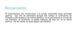Pensamiento
El totalitarismo, las revoluciones y la acción, entendida como actividad
política. Con ello se entenderá porqué ella rehúye el calificativo de
filósofa y sólo acepta el de teórica política. Yo no pertenezco al círculo de
los filósofos, mi profesión, si puede hablarse de algo así, es la teoría
política. No me siento en modo alguno una filósofa” .
 